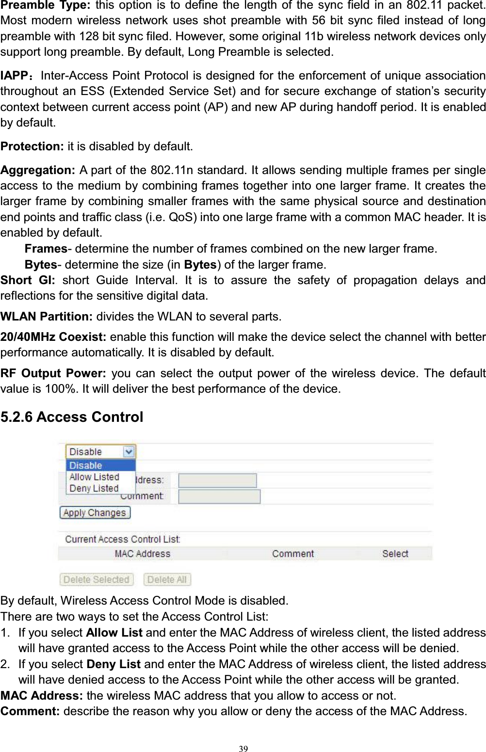39Preamble Type: this option is to define the length of the sync field in an 802.11 packet. Most modern wireless network uses shot preamble with 56 bit sync filed instead of long preamble with 128 bit sync filed. However, some original 11b wireless network devices only support long preamble. By default, Long Preamble is selected. IAPP˖Inter-Access Point Protocol is designed for the enforcement of unique association WKURXJKRXWDQ(66([WHQGHG6HUYLFH6HWDQGIRUVHFXUHH[FKDQJHRIVWDWLRQ¶VVHFXULW\context between current access point (AP) and new AP during handoff period. It is enabled by default. Protection: it is disabled by default. Aggregation: A part of the 802.11n standard. It allows sending multiple frames per single access to the medium by combining frames together into one larger frame. It creates the larger frame by combining smaller frames with the same physical source and destination end points and traffic class (i.e. QoS) into one large frame with a common MAC header. It is enabled by default.Frames- determine the number of frames combined on the new larger frame.Bytes- determine the size (in Bytes) of the larger frame. Short GI: short Guide Interval. It is to assure the safety of propagation delays and reflections for the sensitive digital data. WLAN Partition: divides the WLAN to several parts.20/40MHz Coexist: enable this function will make the device select the channel with better performance automatically. It is disabled by default. RF Output Power: you can select the output power of the wireless device. The default value is 100%. It will deliver the best performance of the device. 5.2.6 Access ControlBy default, Wireless Access Control Mode is disabled. There are two ways to set the Access Control List:1. If you select Allow List and enter the MAC Address of wireless client, the listed address will have granted access to the Access Point while the other access will be denied.2. If you select Deny List and enter the MAC Address of wireless client, the listed address will have denied access to the Access Point while the other access will be granted. MAC Address: the wireless MAC address that you allow to access or not. Comment: describe the reason why you allow or deny the access of the MAC Address. 