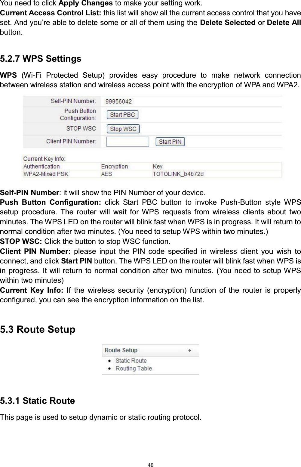 40You need to click Apply Changes to make your setting work. Current Access Control List: this list will show all the current access control that you have VHW$QG\RX¶UHDEOHWRGHOHWHVRPHRUDOORIWKHPXVLQJWKHDelete Selected or Delete Allbutton.  5.2.7 WPS SettingsWPS  (Wi-Fi Protected Setup) provides easy procedure to make network connection between wireless station and wireless access point with the encryption of WPA and WPA2.Self-PIN Number: it will show the PIN Number of your device. Push Button Configuration: click Start PBC button to invoke Push-Button style WPS setup procedure. The router will wait for WPS requests from wireless clients about two minutes. The WPS LED on the router will blink fast when WPS is in progress. It will return to normal condition after two minutes. (You need to setup WPS within two minutes.)STOP WSC: Click the button to stop WSC function.Client PIN Number: please input the PIN code specified in wireless client you wish to connect, and click Start PIN button. The WPS LED on the router will blink fast when WPS is in progress. It will return to normal condition after two minutes. (You need to setup WPS within two minutes)Current Key Info: If the wireless security (encryption) function of the router is properly configured, you can see the encryption information on the list.5.3 Route Setup5.3.1 Static RouteThis page is used to setup dynamic or static routing protocol.