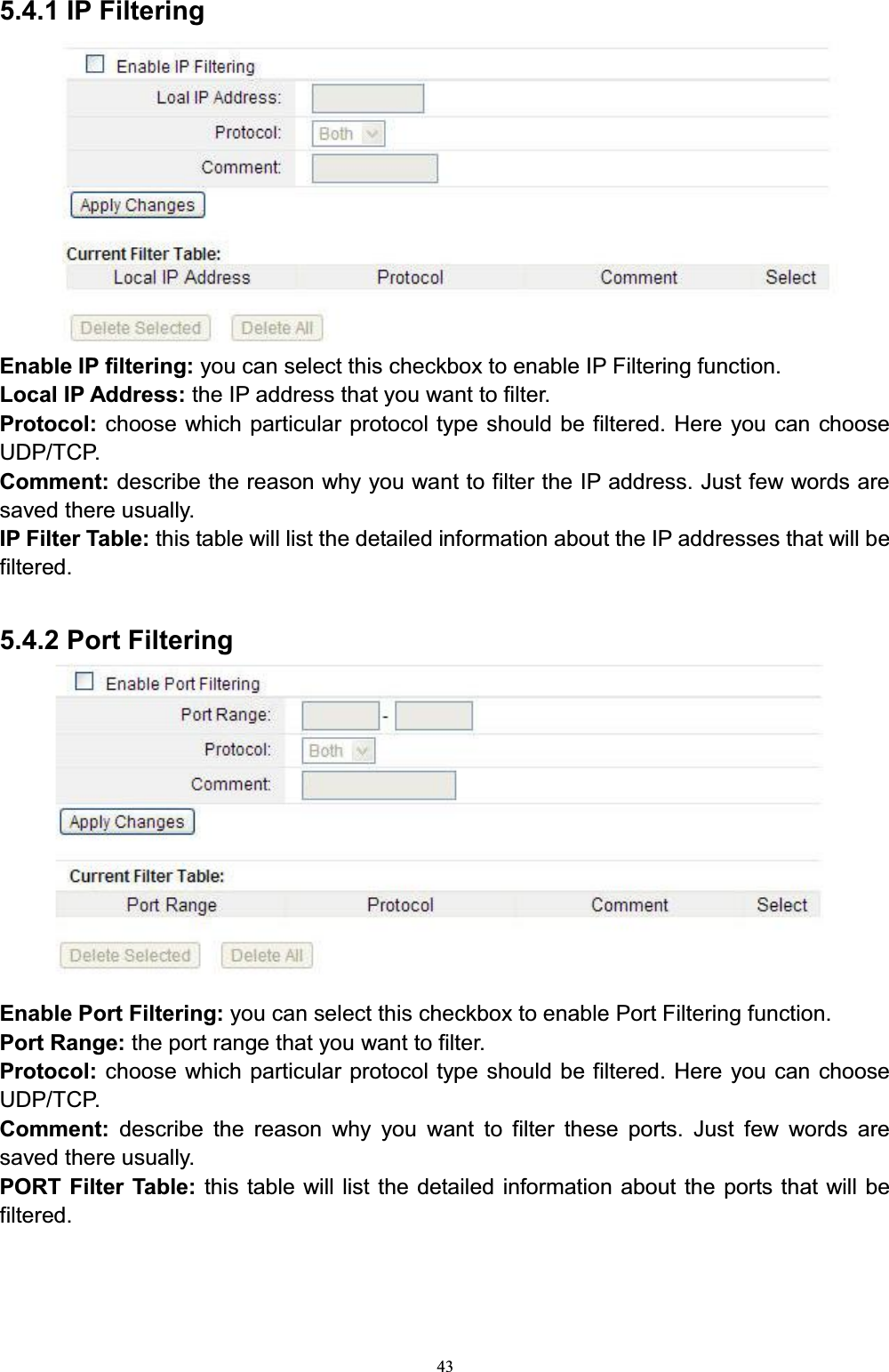 435.4.1 IP FilteringEnable IP filtering: you can select this checkbox to enable IP Filtering function.Local IP Address: the IP address that you want to filter.Protocol: choose which particular protocol type should be filtered. Here you can choose UDP/TCP. Comment: describe the reason why you want to filter the IP address. Just few words are saved there usually. IP Filter Table: this table will list the detailed information about the IP addresses that will be filtered.5.4.2 Port FilteringEnable Port Filtering: you can select this checkbox to enable Port Filtering function. Port Range: the port range that you want to filter.Protocol: choose which particular protocol type should be filtered. Here you can choose UDP/TCP.Comment:  describe the reason why you want to filter these ports. Just few words are saved there usually.PORT Filter Table: this table will list the detailed information about the ports that will be filtered. 