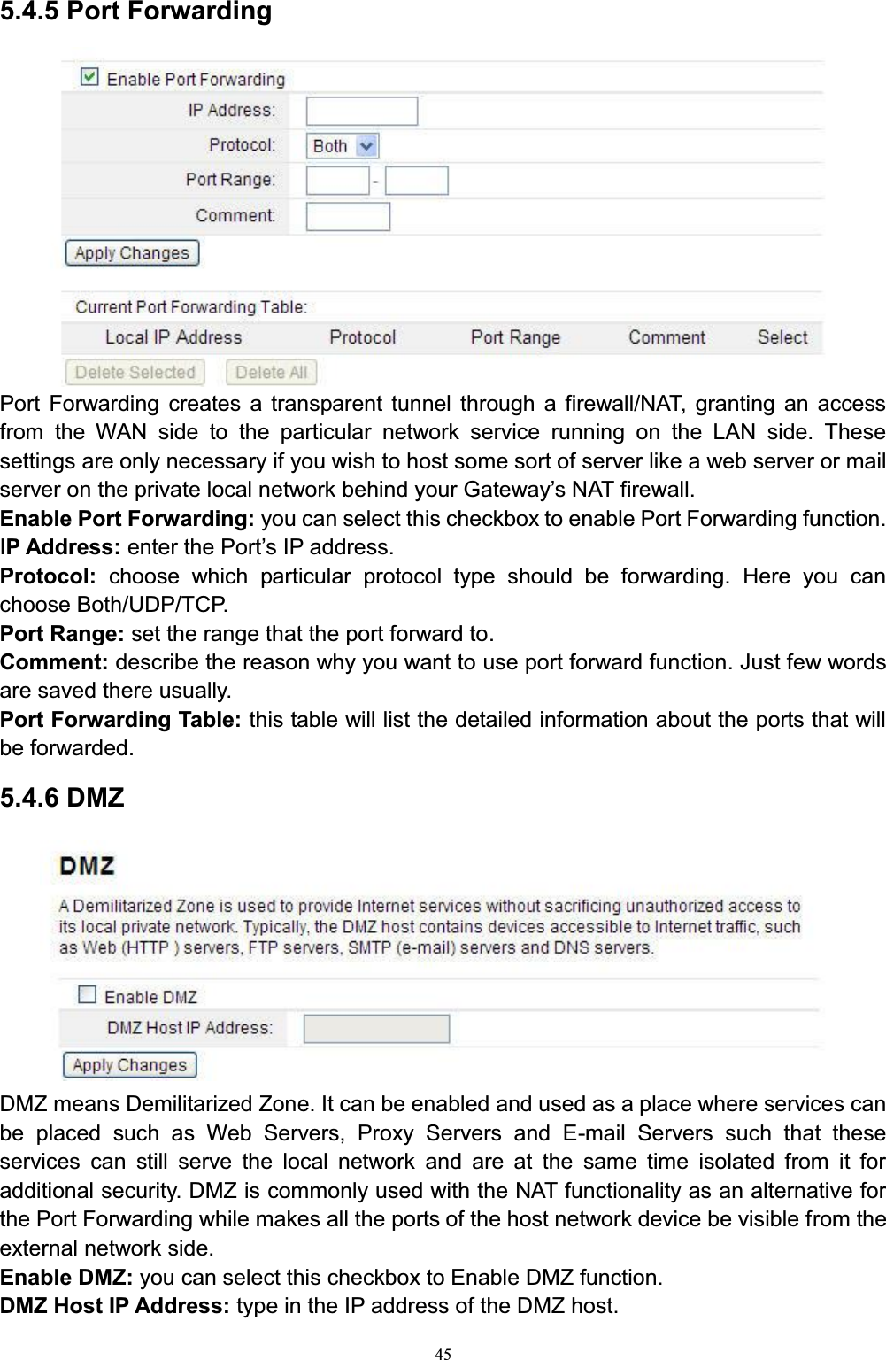 455.4.5 Port ForwardingPort Forwarding creates a transparent tunnel through a firewall/NAT, granting an access from the WAN side to the particular network service running on the LAN side. These settings are only necessary if you wish to host some sort of server like a web server or mail VHUYHURQWKHSULYDWHORFDOQHWZRUNEHKLQG\RXU*DWHZD\¶V1$7ILUHZDOOEnable Port Forwarding: you can select this checkbox to enable Port Forwarding function.IP Address: enter the PorW¶VIP address.Protocol: choose which particular protocol type should be forwarding. Here you can choose Both/UDP/TCP. Port Range: set the range that the port forward to.Comment: describe the reason why you want to use port forward function. Just few words are saved there usually. Port Forwarding Table: this table will list the detailed information about the ports that will be forwarded.5.4.6 DMZDMZ means Demilitarized Zone. It can be enabled and used as a place where services can be placed such as Web Servers, Proxy Servers and E-mail Servers such that these services can still serve the local network and are at the same time isolated from it for additional security. DMZ is commonly used with the NAT functionality as an alternative for the Port Forwarding while makes all the ports of the host network device be visible from the external network side. Enable DMZ: you can select this checkbox to Enable DMZ function. DMZ Host IP Address: type in the IP address of the DMZ host. 