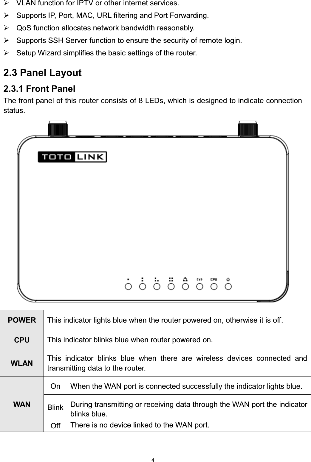 4¾VLAN function for IPTV or other internet services. ¾Supports IP, Port, MAC, URL filtering and Port Forwarding. ¾QoS function allocates network bandwidth reasonably.¾Supports SSH Server function to ensure the security of remote login.¾Setup Wizard simplifies the basic settings of the router. 2.3 Panel Layout2.3.1 Front PanelThe front panel of this router consists of 8 LEDs, which is designed to indicate connection status.POWER This indicator lights blue when the router powered on, otherwise it is off.CPU This indicator blinks blue when router powered on.WLAN This indicator blinks blue when there are wireless devices connected and transmitting data to the router.WANOnWhen the WAN port is connected successfully the indicator lights blue.BlinkDuring transmitting or receiving data through the WAN port the indicator blinks blue.OffThere is no device linked to the WAN port.
