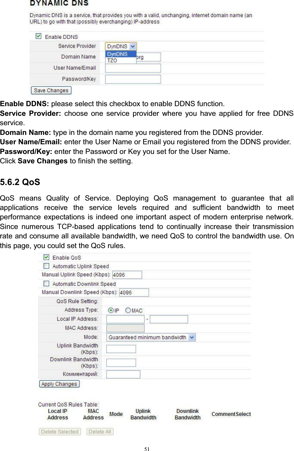 51Enable DDNS: please select this checkbox to enable DDNS function. Service Provider: choose one service provider where you have applied for free DDNS service. Domain Name: type in the domain name you registered from the DDNS provider. User Name/Email: enter the User Name or Email you registered from the DDNS provider. Password/Key: enter the Password or Key you set for the User Name. Click Save Changes to finish the setting.5.6.2 QoSQoS means Quality of Service. Deploying QoS management to guarantee that all applications receive the service levels required and sufficient bandwidth to meet performance expectations is indeed one important aspect of modern enterprise network. Since numerous TCP-based applications tend to continually increase their transmission rate and consume all available bandwidth, we need QoS to control the bandwidth use. On this page, you could set the QoS rules. 
