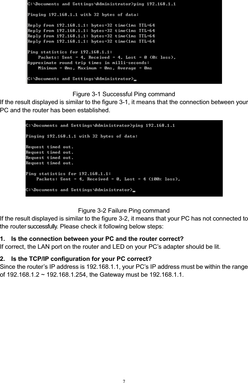7Figure 3-1 Successful Ping commandIf the result displayed is similar to the figure 3-1, it means that the connection between yourPC and the router has been established.Figure 3-2 Failure Ping commandIf the result displayed is similar to the figure 3-2, it means that your PC has not connected tothe router successfully. Please check it following below steps:1. Is the connection between your PC and the router correct?If correct, the LAN port on the rRXWHUDQG/(&apos;RQ\RXU3&amp;¶s adapter should be lit.2.    Is the TCP/IP configuration for your PC correct?Since the rRXWHU¶V,3DGGUHVVLV1\RXU3&amp;¶V,3DGGUHVVPXVWEHZLWKLQWKHUDQJHof 192.168.1.2 ~ 192.168.1.254, the Gateway must be 192.168.1.1.