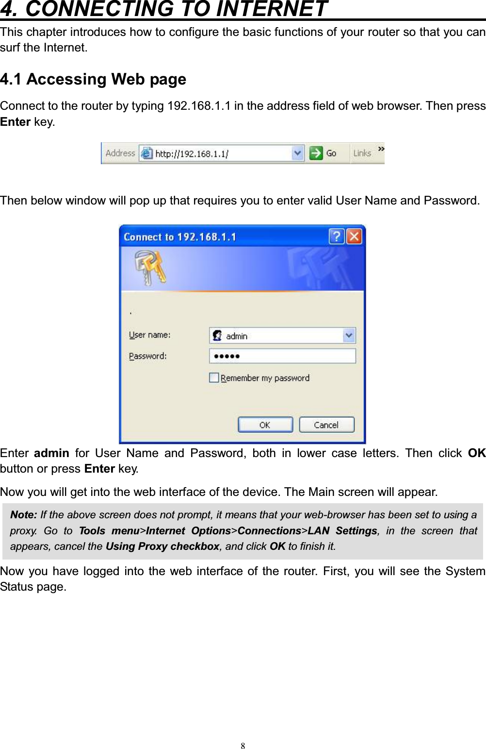 84. CONNECTING TO INTERNET         This chapter introduces how to configure the basic functions of your router so that you can surf the Internet.4.1 Accessing Web page Connect to the router by typing 192.168.1.1 in the address field of web browser. Then press Enter key. Then below window will pop up that requires you to enter valid User Name and Password. Enter  admin for User Name and Password, both in lower case letters. Then click OK button or press Enter key.Now you will get into the web interface of the device. The Main screen will appear. Now you have logged into the web interface of the router. First, you will see the System Status page. Note: If the above screen does not prompt, it means that your web-browser has been set to using aproxy. Go to To o l s m en u &gt;Internet Options&gt;Connections&gt;LAN Settings, in the screen thatappears, cancel the Using Proxy checkbox, and click OK to finish it.