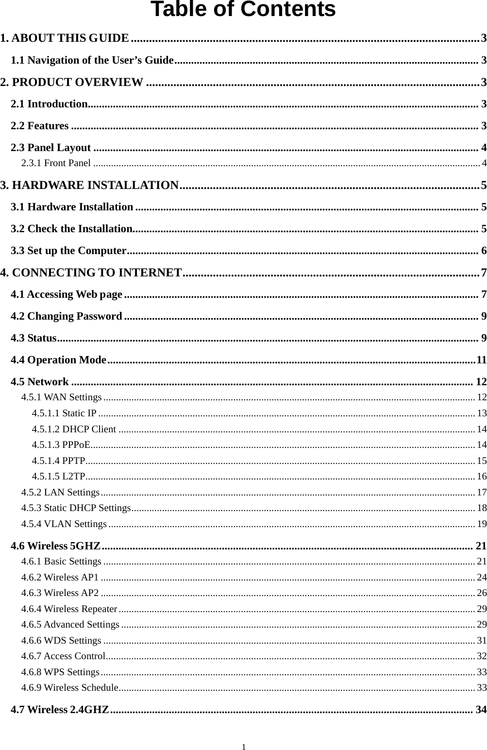  1 Table of Contents 1. ABOUT THIS GUIDE ................................................................................................................... 3 1.1 Navigation of the User’s Guide ............................................................................................................. 3 2. PRODUCT OVERVIEW .............................................................................................................. 3 2.1 Introduction ............................................................................................................................................ 3 2.2 Features .................................................................................................................................................. 3 2.3 Panel Layout .......................................................................................................................................... 4 2.3.1 Front Panel ........................................................................................................................................................ 4 3. HARDWARE INSTALLATION ................................................................................................... 5 3.1 Hardware Installation ........................................................................................................................... 5 3.2 Check the Installation ............................................................................................................................ 5 3.3 Set up the Computer .............................................................................................................................. 6 4. CONNECTING TO INTERNET .................................................................................................. 7 4.1 Accessing Web page ............................................................................................................................... 7 4.2 Changing Password ............................................................................................................................... 9 4.3 Status ....................................................................................................................................................... 9 4.4 Operation Mode .................................................................................................................................... 11 4.5 Network ................................................................................................................................................ 12 4.5.1 WAN Settings .................................................................................................................................................. 12 4.5.1.1 Static IP .................................................................................................................................................... 13 4.5.1.2 DHCP Client ............................................................................................................................................ 14 4.5.1.3 PPPoE ....................................................................................................................................................... 14 4.5.1.4 PPTP ......................................................................................................................................................... 15 4.5.1.5 L2TP ......................................................................................................................................................... 16 4.5.2 LAN Settings ................................................................................................................................................... 17 4.5.3 Static DHCP Settings ....................................................................................................................................... 18 4.5.4 VLAN Settings ................................................................................................................................................ 19 4.6 Wireless 5GHZ ..................................................................................................................................... 21 4.6.1 Basic Settings .................................................................................................................................................. 21 4.6.2 Wireless AP1 ................................................................................................................................................... 24 4.6.3 Wireless AP2 ................................................................................................................................................... 26 4.6.4 Wireless Repeater ............................................................................................................................................ 29 4.6.5 Advanced Settings ........................................................................................................................................... 29 4.6.6 WDS Settings .................................................................................................................................................. 31 4.6.7 Access Control ................................................................................................................................................. 32 4.6.8 WPS Settings ................................................................................................................................................... 33 4.6.9 Wireless Schedule ............................................................................................................................................ 33 4.7 Wireless 2.4GHZ .................................................................................................................................. 34 