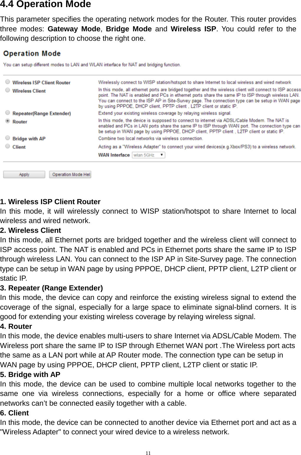  11 4.4 Operation Mode This parameter specifies the operating network modes for the Router. This router provides three modes: Gateway Mode,  Bridge Mode and  Wireless ISP. You could refer to the following description to choose the right one.       1. Wireless ISP Client Router In this mode, it will wirelessly connect to WISP station/hotspot to share Internet to local wireless and wired network. 2. Wireless Client In this mode, all Ethernet ports are bridged together and the wireless client will connect to ISP access point. The NAT is enabled and PCs in Ethernet ports share the same IP to ISP through wireless LAN. You can connect to the ISP AP in Site-Survey page. The connection type can be setup in WAN page by using PPPOE, DHCP client, PPTP client, L2TP client or static IP. 3. Repeater (Range Extender) In this mode, the device can copy and reinforce the existing wireless signal to extend the coverage of the signal, especially for a large space to eliminate signal-blind corners. It is good for extending your existing wireless coverage by relaying wireless signal. 4. Router   In this mode, the device enables multi-users to share Internet via ADSL/Cable Modem. The Wireless port share the same IP to ISP through Ethernet WAN port .The Wireless port acts the same as a LAN port while at AP Router mode. The connection type can be setup in WAN page by using PPPOE, DHCP client, PPTP client, L2TP client or static IP. 5. Bridge with AP   In this mode, the device can be used to combine multiple local networks together to the same one via wireless connections, especially for a home or office where separated networks can’t be connected easily together with a cable. 6. Client In this mode, the device can be connected to another device via Ethernet port and act as a &quot;Wireless Adapter&quot; to connect your wired device to a wireless network. 