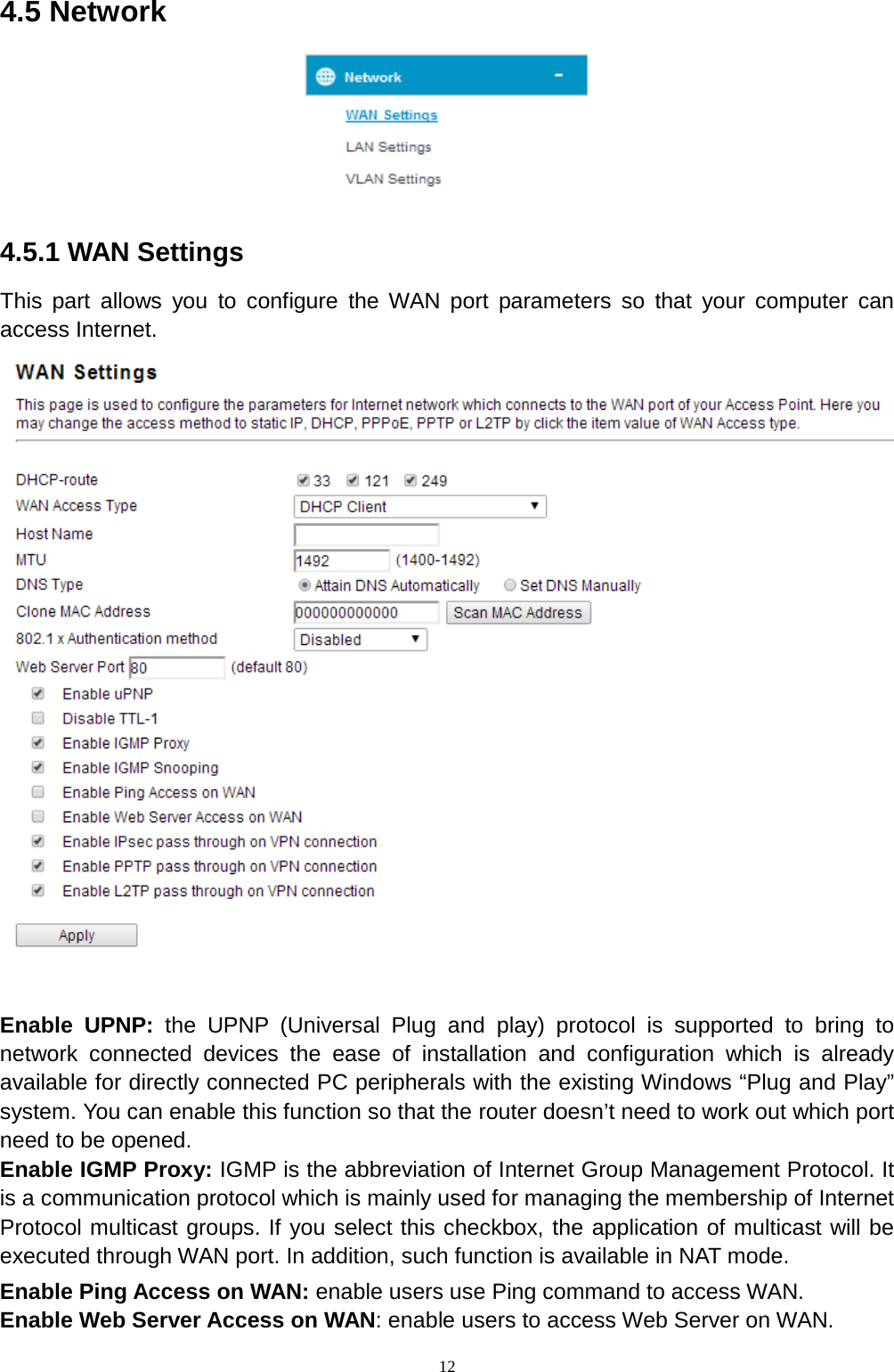  12 4.5 Network  4.5.1 WAN Settings This part allows you to configure the WAN port parameters so that your computer can access Internet.     Enable UPNP: the UPNP (Universal Plug and play) protocol is supported to bring to network connected devices the ease of installation and configuration which is already available for directly connected PC peripherals with the existing Windows “Plug and Play” system. You can enable this function so that the router doesn’t need to work out which port need to be opened. Enable IGMP Proxy: IGMP is the abbreviation of Internet Group Management Protocol. It is a communication protocol which is mainly used for managing the membership of Internet Protocol multicast groups. If you select this checkbox, the application of multicast will be executed through WAN port. In addition, such function is available in NAT mode. Enable Ping Access on WAN: enable users use Ping command to access WAN. Enable Web Server Access on WAN: enable users to access Web Server on WAN.   