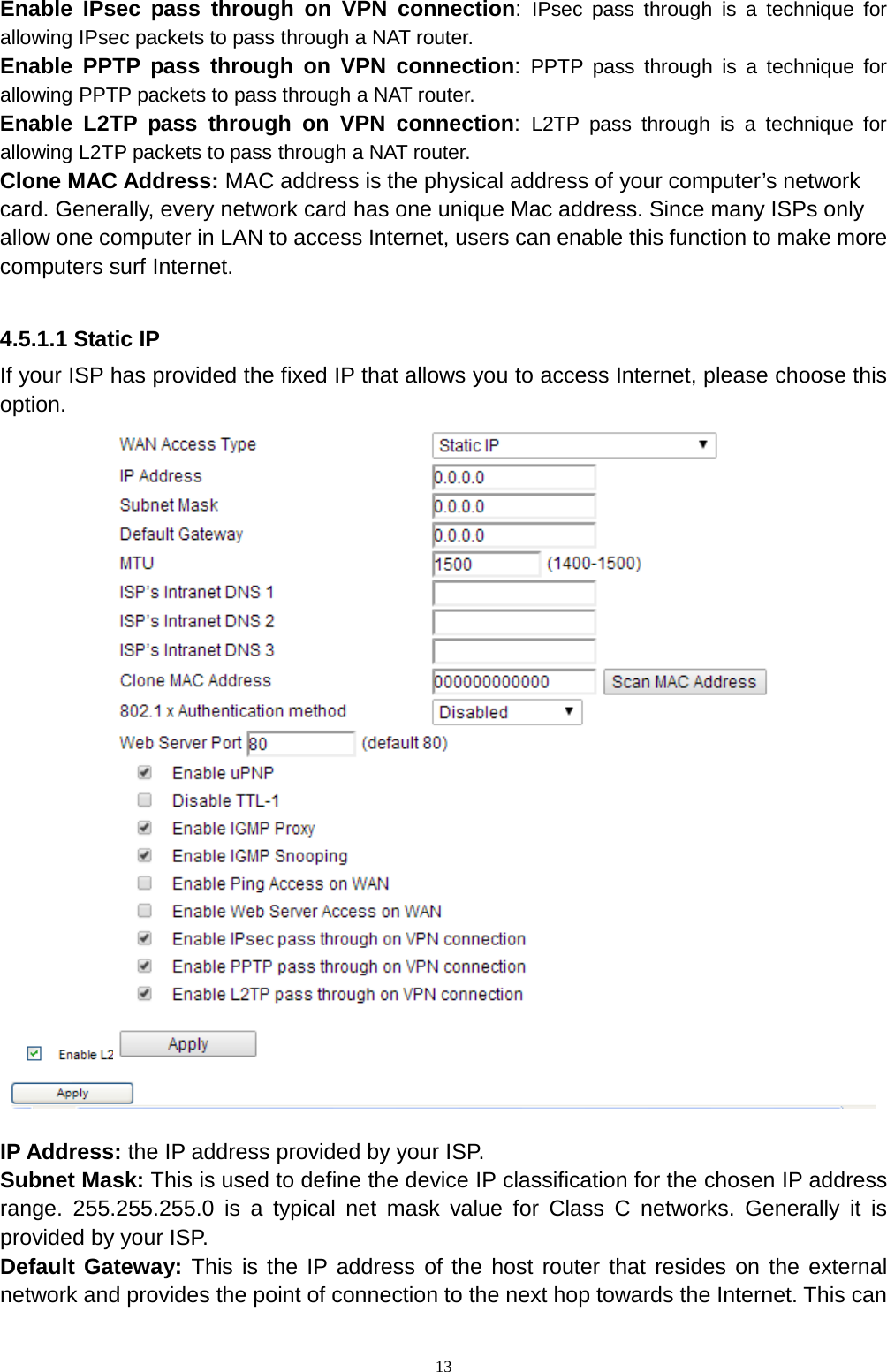 13 Enable IPsec pass through on VPN connection:  IPsec pass through is a technique for allowing IPsec packets to pass through a NAT router. Enable PPTP pass through on VPN connection:  PPTP pass through is a technique for allowing PPTP packets to pass through a NAT router. Enable L2TP pass through on VPN connection:  L2TP pass through is a technique for allowing L2TP packets to pass through a NAT router. Clone MAC Address: MAC address is the physical address of your computer’s network card. Generally, every network card has one unique Mac address. Since many ISPs only allow one computer in LAN to access Internet, users can enable this function to make more computers surf Internet.  4.5.1.1 Static IP If your ISP has provided the fixed IP that allows you to access Internet, please choose this option.      IP Address: the IP address provided by your ISP.   Subnet Mask: This is used to define the device IP classification for the chosen IP address range. 255.255.255.0 is a typical net mask value for Class C networks. Generally it is provided by your ISP.     Default Gateway: This is the IP address of the host router that resides on the external network and provides the point of connection to the next hop towards the Internet. This can 