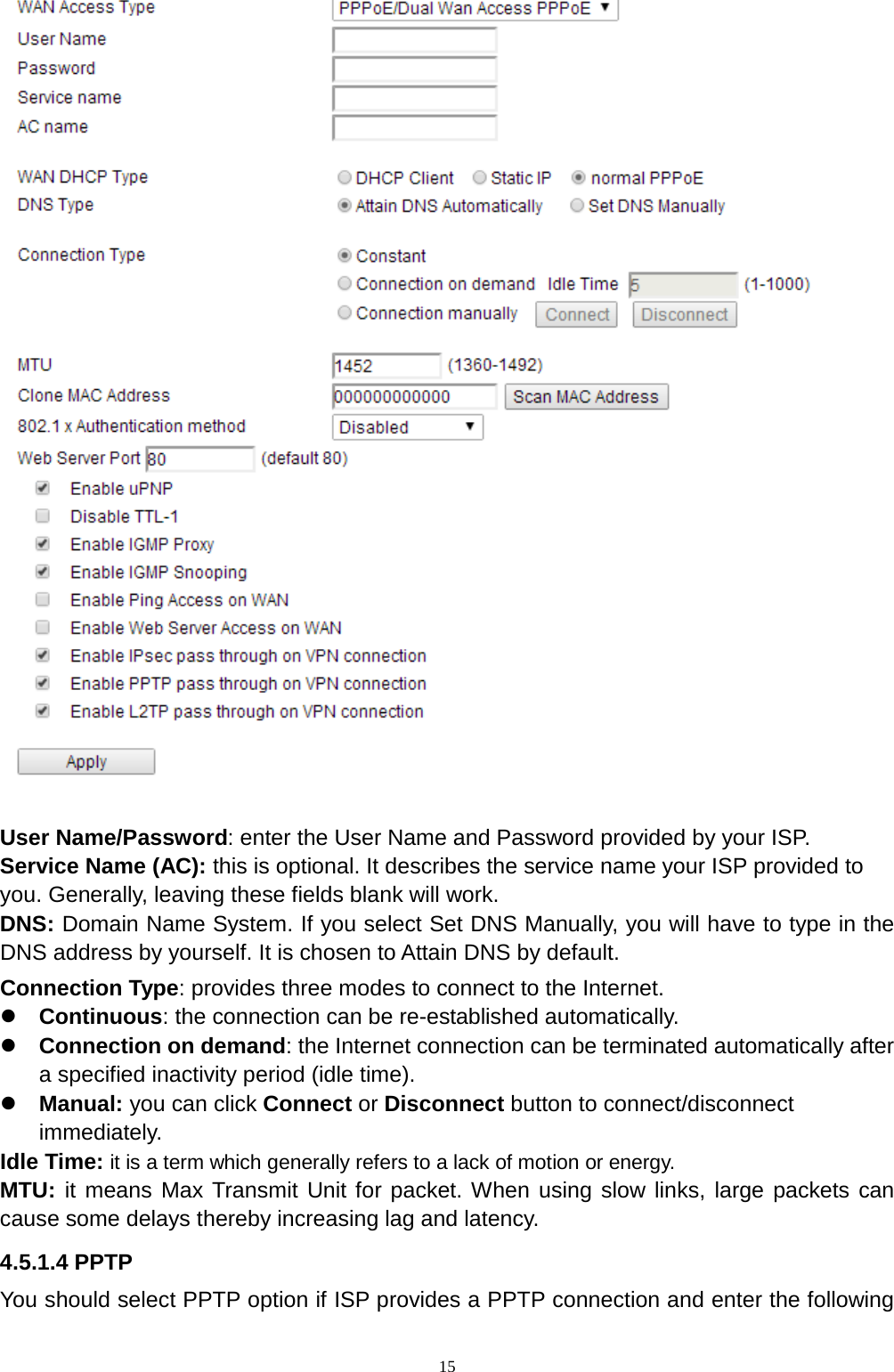  15   User Name/Password: enter the User Name and Password provided by your ISP. Service Name (AC): this is optional. It describes the service name your ISP provided to you. Generally, leaving these fields blank will work. DNS: Domain Name System. If you select Set DNS Manually, you will have to type in the DNS address by yourself. It is chosen to Attain DNS by default. Connection Type: provides three modes to connect to the Internet.  Continuous: the connection can be re-established automatically.  Connection on demand: the Internet connection can be terminated automatically after a specified inactivity period (idle time).  Manual: you can click Connect or Disconnect button to connect/disconnect immediately.   Idle Time: it is a term which generally refers to a lack of motion or energy. MTU: it means Max Transmit Unit for packet. When using slow links, large packets can cause some delays thereby increasing lag and latency.   4.5.1.4 PPTP You should select PPTP option if ISP provides a PPTP connection and enter the following 