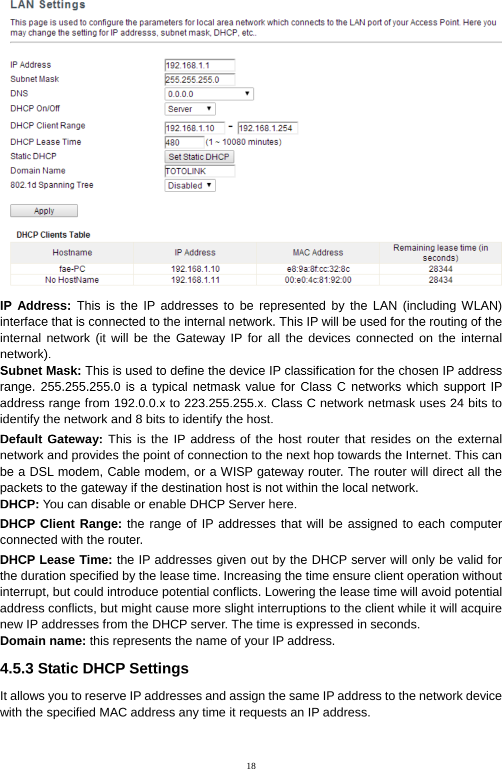  18  IP Address: This is the IP addresses to be represented by the LAN (including WLAN) interface that is connected to the internal network. This IP will be used for the routing of the internal network (it will be the Gateway IP for all the devices connected on the internal network).   Subnet Mask: This is used to define the device IP classification for the chosen IP address range. 255.255.255.0 is a typical netmask value for Class C networks which support IP address range from 192.0.0.x to 223.255.255.x. Class C network netmask uses 24 bits to identify the network and 8 bits to identify the host. Default Gateway: This is the IP address of the host router that resides on the external network and provides the point of connection to the next hop towards the Internet. This can be a DSL modem, Cable modem, or a WISP gateway router. The router will direct all the packets to the gateway if the destination host is not within the local network. DHCP: You can disable or enable DHCP Server here.   DHCP Client Range: the range of IP addresses that will be assigned to each computer connected with the router. DHCP Lease Time: the IP addresses given out by the DHCP server will only be valid for the duration specified by the lease time. Increasing the time ensure client operation without interrupt, but could introduce potential conflicts. Lowering the lease time will avoid potential address conflicts, but might cause more slight interruptions to the client while it will acquire new IP addresses from the DHCP server. The time is expressed in seconds. Domain name: this represents the name of your IP address. 4.5.3 Static DHCP Settings It allows you to reserve IP addresses and assign the same IP address to the network device with the specified MAC address any time it requests an IP address.   