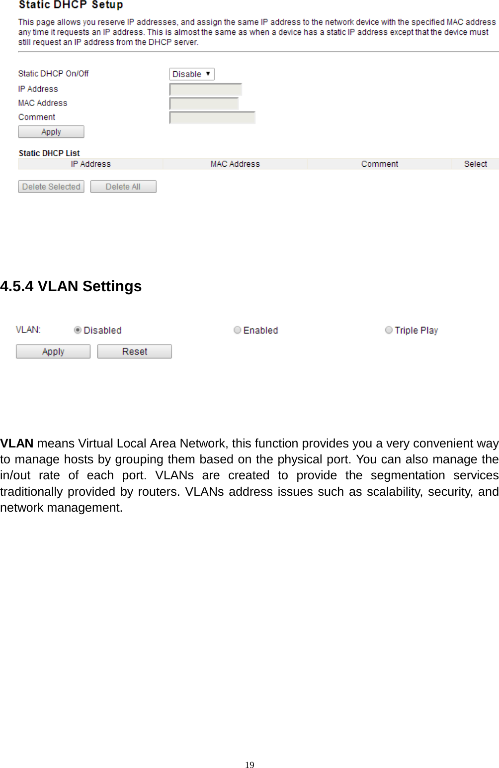  19   4.5.4 VLAN Settings   VLAN means Virtual Local Area Network, this function provides you a very convenient way to manage hosts by grouping them based on the physical port. You can also manage the in/out rate of each port. VLANs are created to provide the segmentation services traditionally provided by routers. VLANs address issues such as scalability, security, and network management.    