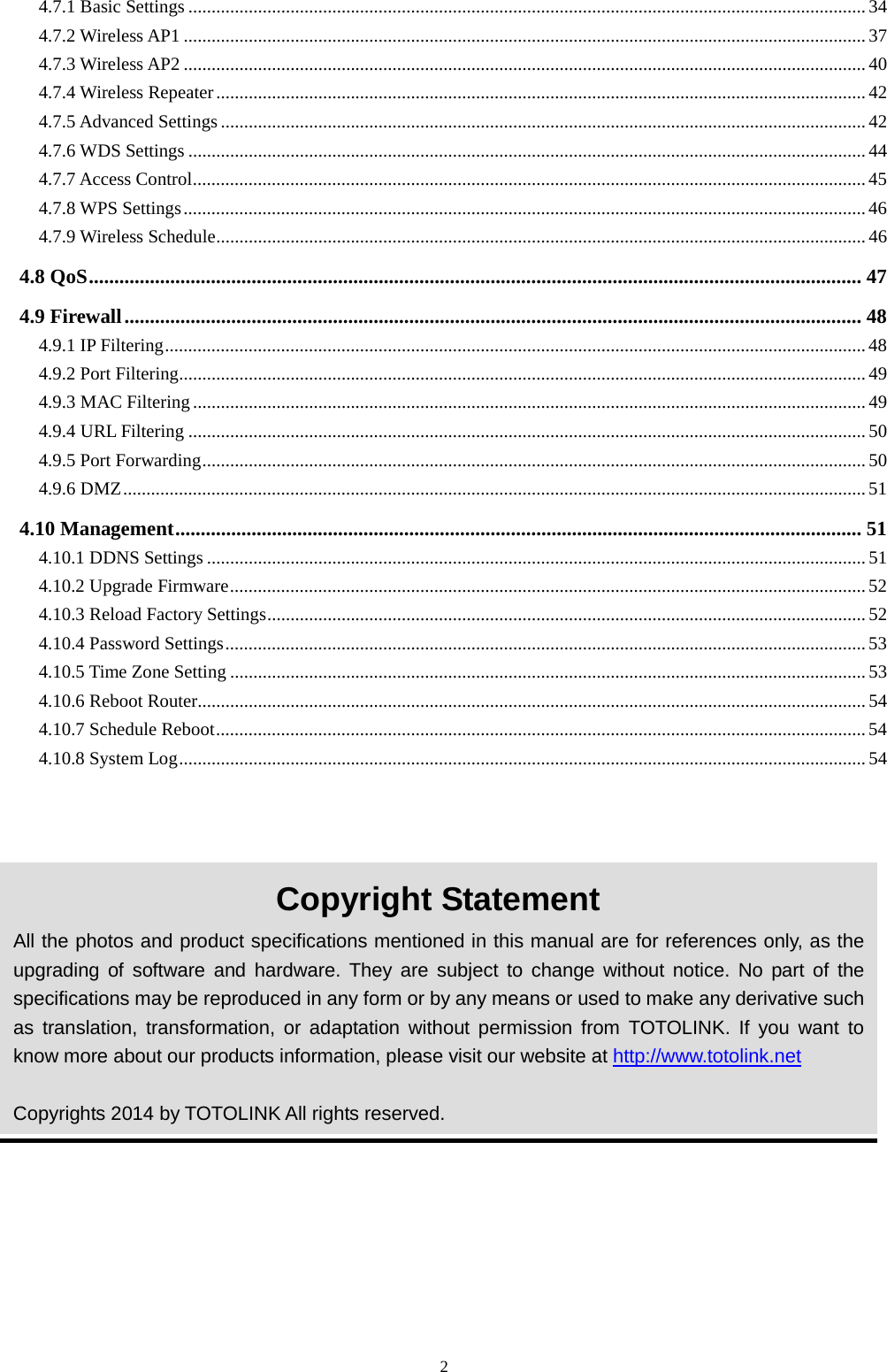  2 4.7.1 Basic Settings .................................................................................................................................................. 34 4.7.2 Wireless AP1 ................................................................................................................................................... 37 4.7.3 Wireless AP2 ................................................................................................................................................... 40 4.7.4 Wireless Repeater ............................................................................................................................................ 42 4.7.5 Advanced Settings ........................................................................................................................................... 42 4.7.6 WDS Settings .................................................................................................................................................. 44 4.7.7 Access Control ................................................................................................................................................. 45 4.7.8 WPS Settings ................................................................................................................................................... 46 4.7.9 Wireless Schedule ............................................................................................................................................ 46 4.8 QoS ........................................................................................................................................................ 47 4.9 Firewall ................................................................................................................................................. 48 4.9.1 IP Filtering ....................................................................................................................................................... 48 4.9.2 Port Filtering.................................................................................................................................................... 49 4.9.3 MAC Filtering ................................................................................................................................................. 49 4.9.4 URL Filtering .................................................................................................................................................. 50 4.9.5 Port Forwarding ............................................................................................................................................... 50 4.9.6 DMZ ................................................................................................................................................................ 51 4.10 Management ....................................................................................................................................... 51 4.10.1 DDNS Settings .............................................................................................................................................. 51 4.10.2 Upgrade Firmware ......................................................................................................................................... 52 4.10.3 Reload Factory Settings ................................................................................................................................. 52 4.10.4 Password Settings .......................................................................................................................................... 53 4.10.5 Time Zone Setting ......................................................................................................................................... 53 4.10.6 Reboot Router................................................................................................................................................ 54 4.10.7 Schedule Reboot ............................................................................................................................................ 54 4.10.8 System Log .................................................................................................................................................... 54   Copyright Statement All the photos and product specifications mentioned in this manual are for references only, as the upgrading of software and hardware. They are subject to change without notice. No part of the specifications may be reproduced in any form or by any means or used to make any derivative such as translation, transformation, or adaptation without permission from TOTOLINK. If you want to know more about our products information, please visit our website at http://www.totolink.net  Copyrights 2014 by TOTOLINK All rights reserved. 
