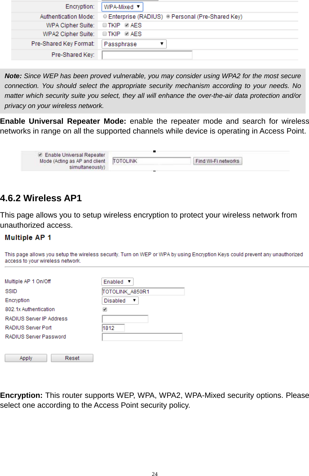 24   Enable Universal Repeater Mode: enable the repeater mode and search for wireless networks in range on all the supported channels while device is operating in Access Point.      4.6.2 Wireless AP1 This page allows you to setup wireless encryption to protect your wireless network from   unauthorized access.   Encryption: This router supports WEP, WPA, WPA2, WPA-Mixed security options. Please select one according to the Access Point security policy.    Note: Since WEP has been proved vulnerable, you may consider using WPA2 for the most secure connection. You should select the appropriate security mechanism according to your needs. No matter which security suite you select, they all will enhance the over-the-air data protection and/or privacy on your wireless network.   