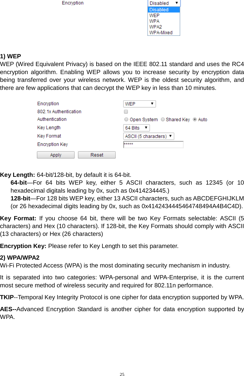  25   1) WEP WEP (Wired Equivalent Privacy) is based on the IEEE 802.11 standard and uses the RC4 encryption algorithm. Enabling WEP allows you to increase security by encryption data being transferred over your wireless network. WEP is the oldest security algorithm, and there are few applications that can decrypt the WEP key in less than 10 minutes.      Key Length: 64-bit/128-bit, by default it is 64-bit. 64-bit—For 64 bits WEP key, either 5 ASCII characters, such as 12345 (or 10 hexadecimal digitals leading by 0x, such as 0x414234445.) 128-bit—For 128 bits WEP key, either 13 ASCII characters, such as ABCDEFGHIJKLM (or 26 hexadecimal digits leading by 0x, such as 0x4142434445464748494A4B4C4D). Key Format: If you choose 64 bit, there will be two Key Formats selectable: ASCII (5 characters) and Hex (10 characters). If 128-bit, the Key Formats should comply with ASCII (13 characters) or Hex (26 characters) Encryption Key: Please refer to Key Length to set this parameter. 2) WPA/WPA2 Wi-Fi Protected Access (WPA) is the most dominating security mechanism in industry.   It is separated into two categories: WPA-personal and WPA-Enterprise, it is the current most secure method of wireless security and required for 802.11n performance. TKIP--Temporal Key Integrity Protocol is one cipher for data encryption supported by WPA. AES--Advanced Encryption Standard is another cipher for data encryption supported by WPA. 