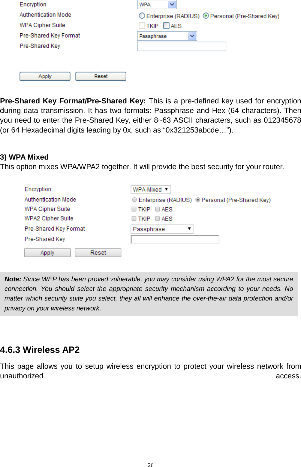  26   Pre-Shared Key Format/Pre-Shared Key: This is a pre-defined key used for encryption during data transmission. It has two formats: Passphrase and Hex (64 characters). Then you need to enter the Pre-Shared Key, either 8~63 ASCII characters, such as 012345678 (or 64 Hexadecimal digits leading by 0x, such as “0x321253abcde…”).  3) WPA Mixed This option mixes WPA/WPA2 together. It will provide the best security for your router.        4.6.3 Wireless AP2 This page allows you to setup wireless encryption to protect your wireless network from unauthorized access. Note: Since WEP has been proved vulnerable, you may consider using WPA2 for the most secure connection. You should select the appropriate security mechanism according to your needs. No matter which security suite you select, they all will enhance the over-the-air data protection and/or privacy on your wireless network.   