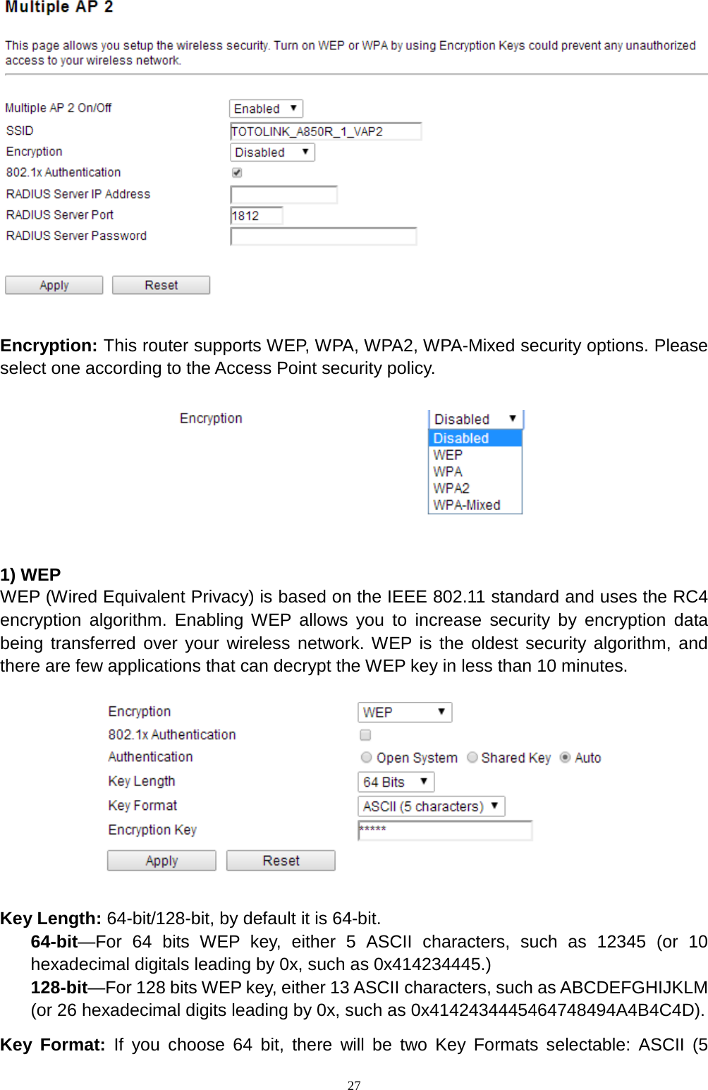  27   Encryption: This router supports WEP, WPA, WPA2, WPA-Mixed security options. Please select one according to the Access Point security policy.      1) WEP WEP (Wired Equivalent Privacy) is based on the IEEE 802.11 standard and uses the RC4 encryption algorithm. Enabling WEP allows you to increase security by encryption data being transferred over your wireless network. WEP is the oldest security algorithm, and there are few applications that can decrypt the WEP key in less than 10 minutes.      Key Length: 64-bit/128-bit, by default it is 64-bit. 64-bit—For 64 bits WEP key, either 5 ASCII characters, such as 12345 (or 10 hexadecimal digitals leading by 0x, such as 0x414234445.) 128-bit—For 128 bits WEP key, either 13 ASCII characters, such as ABCDEFGHIJKLM (or 26 hexadecimal digits leading by 0x, such as 0x4142434445464748494A4B4C4D). Key Format: If you choose 64 bit, there will be two Key Formats selectable: ASCII (5 