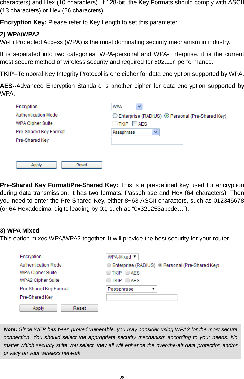  28 characters) and Hex (10 characters). If 128-bit, the Key Formats should comply with ASCII (13 characters) or Hex (26 characters) Encryption Key: Please refer to Key Length to set this parameter. 2) WPA/WPA2 Wi-Fi Protected Access (WPA) is the most dominating security mechanism in industry.   It is separated into two categories: WPA-personal and WPA-Enterprise, it is the current most secure method of wireless security and required for 802.11n performance. TKIP--Temporal Key Integrity Protocol is one cipher for data encryption supported by WPA. AES--Advanced Encryption Standard is another cipher for data encryption supported by WPA.   Pre-Shared Key Format/Pre-Shared Key: This is a pre-defined key used for encryption during data transmission. It has two formats: Passphrase and Hex (64 characters). Then you need to enter the Pre-Shared Key, either 8~63 ASCII characters, such as 012345678 (or 64 Hexadecimal digits leading by 0x, such as “0x321253abcde…”).  3) WPA Mixed This option mixes WPA/WPA2 together. It will provide the best security for your router.      Note: Since WEP has been proved vulnerable, you may consider using WPA2 for the most secure connection. You should select the appropriate security mechanism according to your needs. No matter which security suite you select, they all will enhance the over-the-air data protection and/or privacy on your wireless network.   