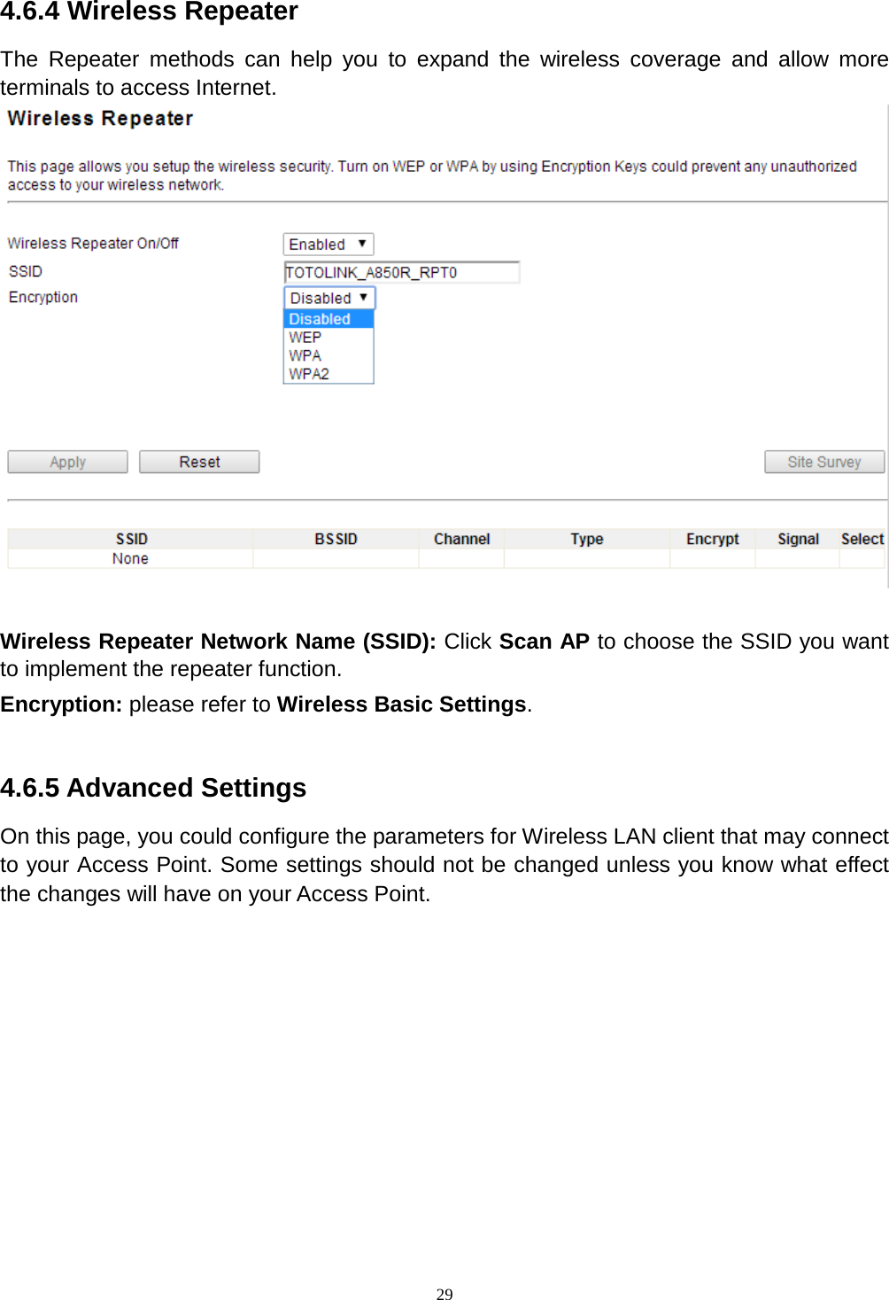  29   4.6.4 Wireless Repeater The Repeater methods can help you to expand the wireless coverage and allow more terminals to access Internet.   Wireless Repeater Network Name (SSID): Click Scan AP to choose the SSID you want to implement the repeater function. Encryption: please refer to Wireless Basic Settings.  4.6.5 Advanced Settings On this page, you could configure the parameters for Wireless LAN client that may connect to your Access Point. Some settings should not be changed unless you know what effect the changes will have on your Access Point.  
