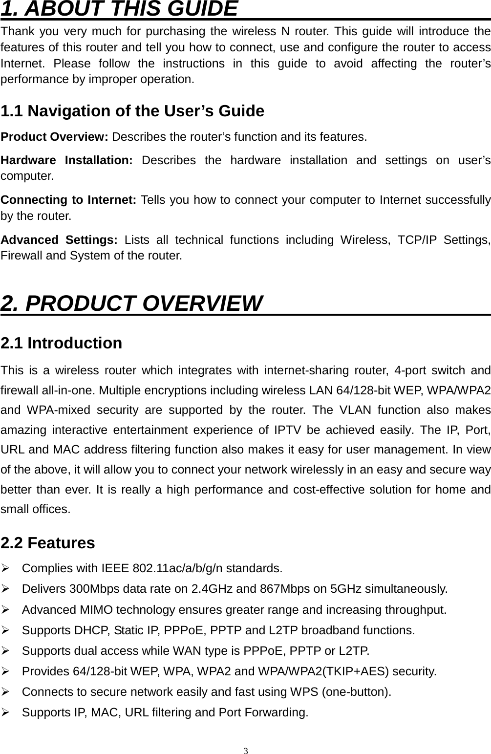 3 1. ABOUT THIS GUIDE                        Thank you very much for purchasing the wireless N router. This guide will introduce the features of this router and tell you how to connect, use and configure the router to access Internet. Please follow the instructions in this guide to avoid affecting the router’s performance by improper operation. 1.1 Navigation of the User’s Guide Product Overview: Describes the router’s function and its features.   Hardware Installation: Describes the hardware installation and settings on user’s computer.   Connecting to Internet: Tells you how to connect your computer to Internet successfully by the router. Advanced Settings: Lists all technical functions including Wireless, TCP/IP Settings, Firewall and System of the router.  2. PRODUCT OVERVIEW                      2.1 Introduction This is a wireless  router which integrates with internet-sharing router, 4-port switch and firewall all-in-one. Multiple encryptions including wireless LAN 64/128-bit WEP, WPA/WPA2 and WPA-mixed security are supported by the router.  The VLAN function also makes amazing interactive entertainment experience of IPTV be achieved easily. The IP, Port, URL and MAC address filtering function also makes it easy for user management. In view of the above, it will allow you to connect your network wirelessly in an easy and secure way better than ever. It is really a high performance and cost-effective solution for home and small offices.   2.2 Features  Complies with IEEE 802.11ac/a/b/g/n standards.  Delivers 300Mbps data rate on 2.4GHz and 867Mbps on 5GHz simultaneously.  Advanced MIMO technology ensures greater range and increasing throughput.  Supports DHCP, Static IP, PPPoE, PPTP and L2TP broadband functions.  Supports dual access while WAN type is PPPoE, PPTP or L2TP.  Provides 64/128-bit W EP, WPA, WPA2 and WPA/WPA2(TKIP+AES) security.  Connects to secure network easily and fast using WPS (one-button).  Supports IP, MAC, URL filtering and Port Forwarding.   