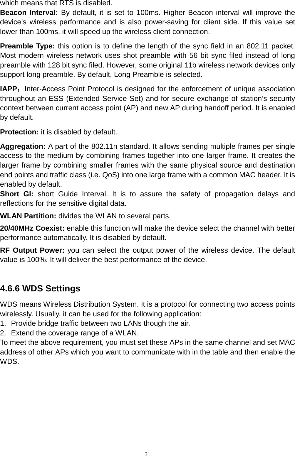  31 which means that RTS is disabled. Beacon Interval: By default, it is set to 100ms. Higher Beacon interval will improve the device’s wireless performance and is also power-saving for client side. If this value set lower than 100ms, it will speed up the wireless client connection.   Preamble Type: this option is to define the length of the sync field in an 802.11 packet. Most modern wireless network uses shot preamble with 56 bit sync filed instead of long preamble with 128 bit sync filed. However, some original 11b wireless network devices only support long preamble. By default, Long Preamble is selected.   IAPP：Inter-Access Point Protocol is designed for the enforcement of unique association throughout an ESS (Extended Service Set) and for secure exchange of station’s security context between current access point (AP) and new AP during handoff period. It is enabled by default.   Protection: it is disabled by default.   Aggregation: A part of the 802.11n standard. It allows sending multiple frames per single access to the medium by combining frames together into one larger frame. It creates the larger frame by combining smaller frames with the same physical source and destination end points and traffic class (i.e. QoS) into one large frame with a common MAC header. It is enabled by default. Short GI: short Guide Interval. It is to assure the safety of propagation delays and reflections for the sensitive digital data.   WLAN Partition: divides the WLAN to several parts.   20/40MHz Coexist: enable this function will make the device select the channel with better performance automatically. It is disabled by default.   RF Output Power: you can select the output power of the wireless device. The default value is 100%. It will deliver the best performance of the device.    4.6.6 WDS Settings WDS means Wireless Distribution System. It is a protocol for connecting two access points wirelessly. Usually, it can be used for the following application: 1. Provide bridge traffic between two LANs though the air. 2. Extend the coverage range of a WLAN.   To meet the above requirement, you must set these APs in the same channel and set MAC address of other APs which you want to communicate with in the table and then enable the WDS. 