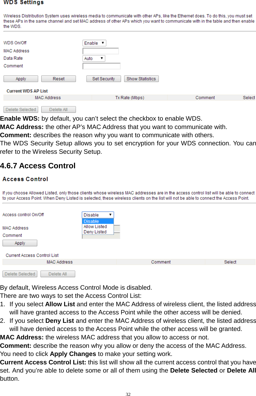  32  Enable WDS: by default, you can’t select the checkbox to enable WDS.   MAC Address: the other AP’s MAC Address that you want to communicate with.   Comment: describes the reason why you want to communicate with others.   The WDS Security Setup allows you to set encryption for your WDS connection. You can refer to the Wireless Security Setup. 4.6.7 Access Control  By default, Wireless Access Control Mode is disabled.   There are two ways to set the Access Control List: 1. If you select Allow List and enter the MAC Address of wireless client, the listed address will have granted access to the Access Point while the other access will be denied. 2. If you select Deny List and enter the MAC Address of wireless client, the listed address will have denied access to the Access Point while the other access will be granted.   MAC Address: the wireless MAC address that you allow to access or not.   Comment: describe the reason why you allow or deny the access of the MAC Address.   You need to click Apply Changes to make your setting work.   Current Access Control List: this list will show all the current access control that you have set. And you’re able to delete some or all of them using the Delete Selected or Delete All button.   