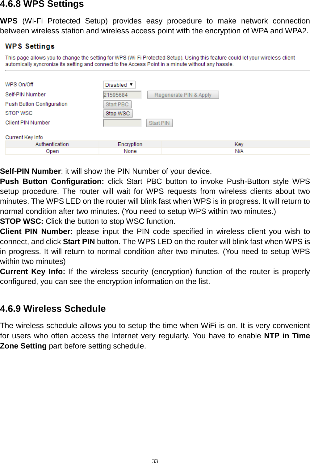  33  4.6.8 WPS Settings WPS  (Wi-Fi Protected Setup) provides easy procedure to make network connection between wireless station and wireless access point with the encryption of WPA and WPA2.  Self-PIN Number: it will show the PIN Number of your device.   Push Button Configuration: click Start PBC button to invoke Push-Button style WPS setup procedure. The router will wait for WPS requests from wireless clients about two minutes. The WPS LED on the router will blink fast when WPS is in progress. It will return to normal condition after two minutes. (You need to setup WPS within two minutes.) STOP WSC: Click the button to stop WSC function.   Client PIN Number: please input the PIN code specified in wireless client you wish to connect, and click Start PIN button. The WPS LED on the router will blink fast when WPS is in progress. It will return to normal condition after two minutes. (You need to setup WPS within two minutes) Current Key Info: If the wireless security (encryption) function of the router is properly configured, you can see the encryption information on the list.  4.6.9 Wireless Schedule The wireless schedule allows you to setup the time when WiFi is on. It is very convenient for users who often access the Internet very regularly. You have to enable NTP in Time Zone Setting part before setting schedule. 
