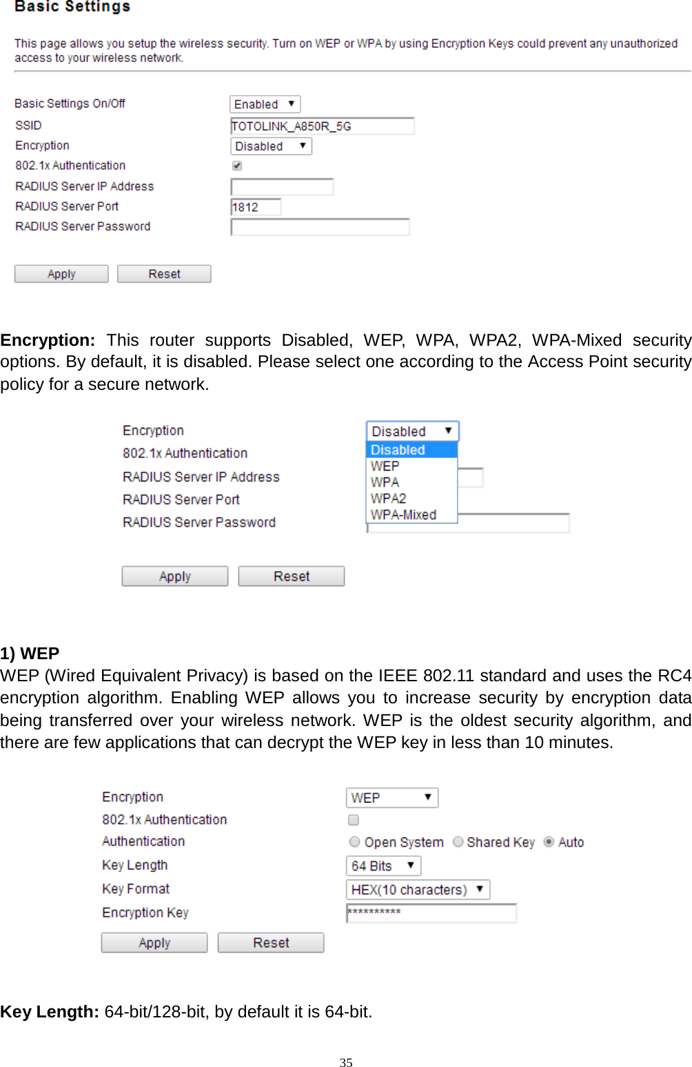  35     Encryption:  This router supports Disabled, WEP, WPA, WPA2, WPA-Mixed security options. By default, it is disabled. Please select one according to the Access Point security policy for a secure network.      1) WEP WEP (Wired Equivalent Privacy) is based on the IEEE 802.11 standard and uses the RC4 encryption algorithm. Enabling WEP allows you to increase security by encryption data being transferred over your wireless network. WEP is the oldest security algorithm, and there are few applications that can decrypt the WEP key in less than 10 minutes.      Key Length: 64-bit/128-bit, by default it is 64-bit. 