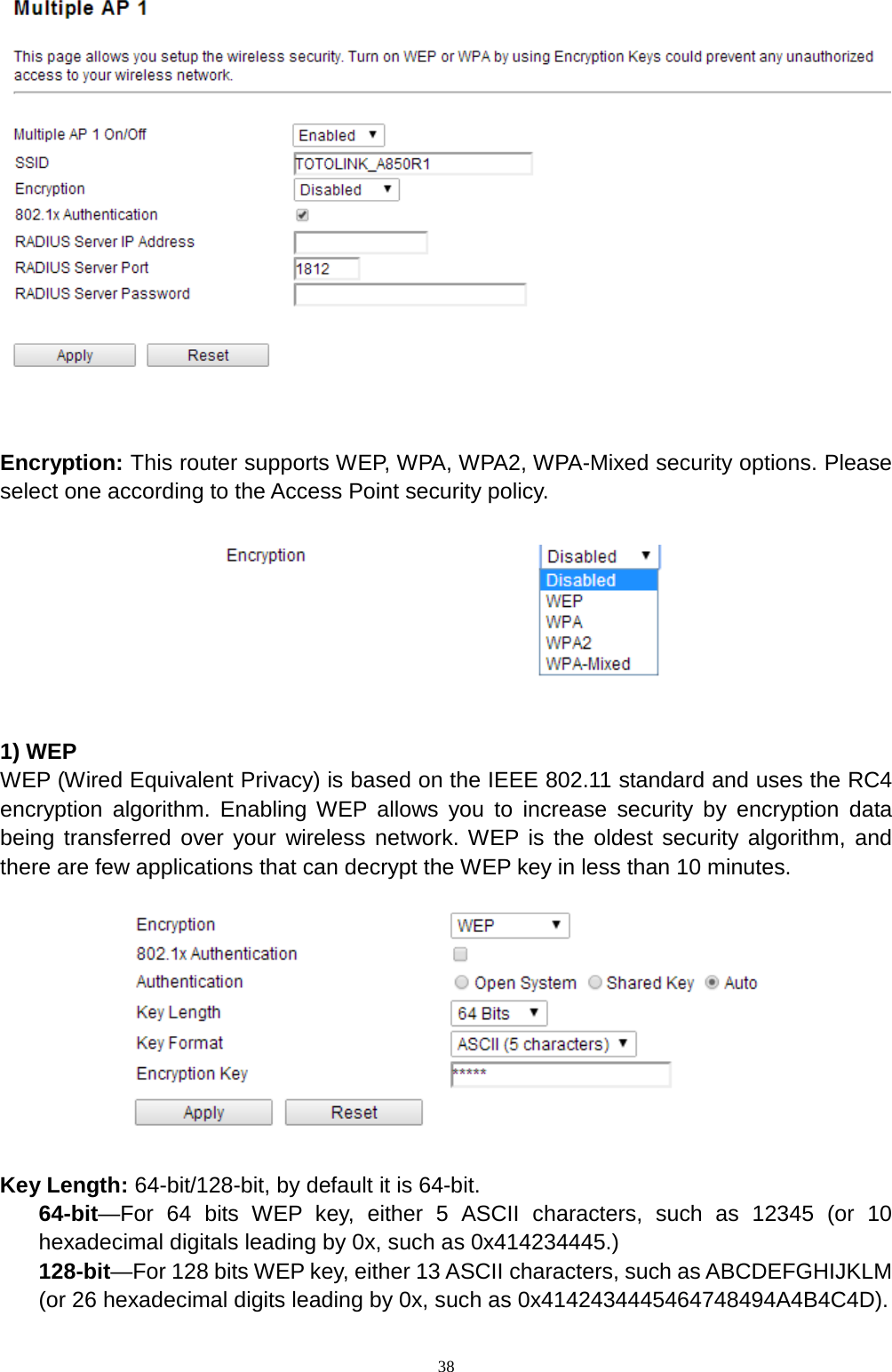  38   Encryption: This router supports WEP, WPA, WPA2, WPA-Mixed security options. Please select one according to the Access Point security policy.      1) WEP WEP (Wired Equivalent Privacy) is based on the IEEE 802.11 standard and uses the RC4 encryption algorithm. Enabling WEP allows you to increase security by encryption data being transferred over your wireless network. WEP is the oldest security algorithm, and there are few applications that can decrypt the WEP key in less than 10 minutes.      Key Length: 64-bit/128-bit, by default it is 64-bit. 64-bit—For 64 bits WEP key, either 5 ASCII characters, such as 12345 (or 10 hexadecimal digitals leading by 0x, such as 0x414234445.) 128-bit—For 128 bits WEP key, either 13 ASCII characters, such as ABCDEFGHIJKLM (or 26 hexadecimal digits leading by 0x, such as 0x4142434445464748494A4B4C4D). 