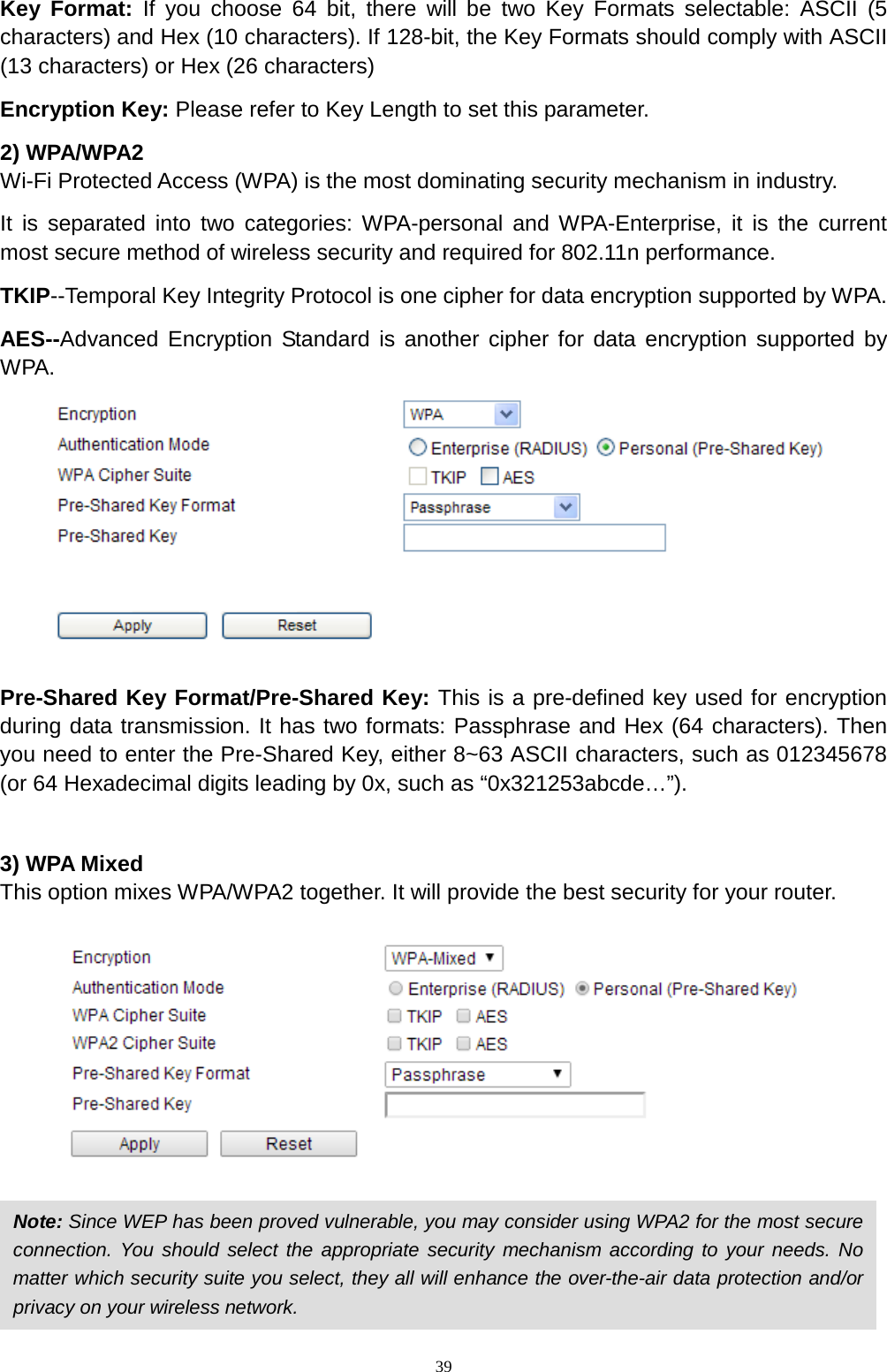  39 Key Format: If you choose 64 bit, there will be two Key Formats selectable: ASCII (5 characters) and Hex (10 characters). If 128-bit, the Key Formats should comply with ASCII (13 characters) or Hex (26 characters) Encryption Key: Please refer to Key Length to set this parameter. 2) WPA/WPA2 Wi-Fi Protected Access (WPA) is the most dominating security mechanism in industry.   It is separated into two categories: WPA-personal and WPA-Enterprise, it is the current most secure method of wireless security and required for 802.11n performance. TKIP--Temporal Key Integrity Protocol is one cipher for data encryption supported by WPA. AES--Advanced Encryption Standard is another cipher for data encryption supported by WPA.   Pre-Shared Key Format/Pre-Shared Key: This is a pre-defined key used for encryption during data transmission. It has two formats: Passphrase and Hex (64 characters). Then you need to enter the Pre-Shared Key, either 8~63 ASCII characters, such as 012345678 (or 64 Hexadecimal digits leading by 0x, such as “0x321253abcde…”).  3) WPA Mixed This option mixes WPA/WPA2 together. It will provide the best security for your router.      Note: Since WEP has been proved vulnerable, you may consider using WPA2 for the most secure connection. You should select the appropriate security mechanism according to your needs. No matter which security suite you select, they all will enhance the over-the-air data protection and/or privacy on your wireless network.   