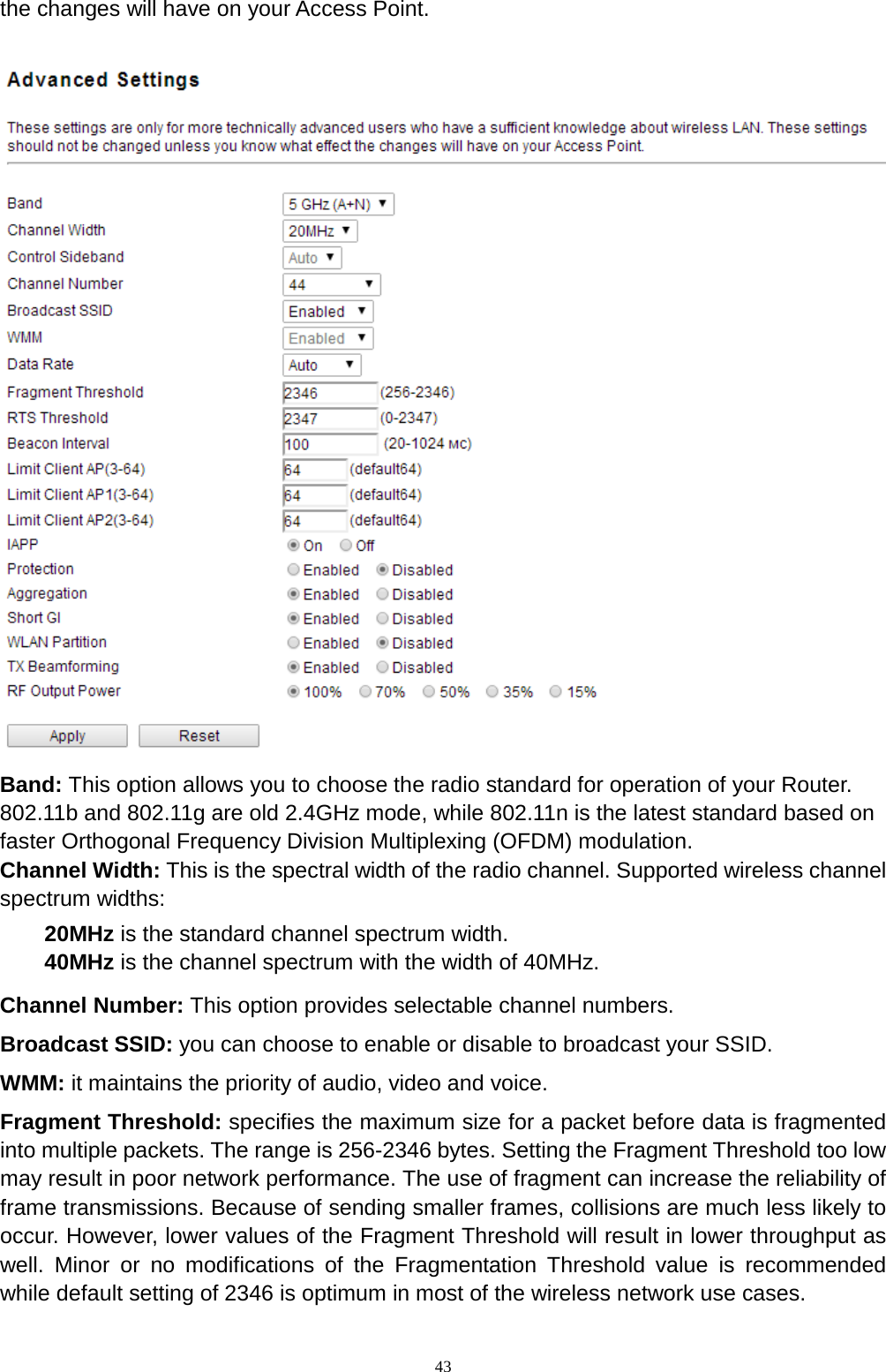  43 the changes will have on your Access Point.   Band: This option allows you to choose the radio standard for operation of your Router. 802.11b and 802.11g are old 2.4GHz mode, while 802.11n is the latest standard based on faster Orthogonal Frequency Division Multiplexing (OFDM) modulation.   Channel Width: This is the spectral width of the radio channel. Supported wireless channel spectrum widths:   20MHz is the standard channel spectrum width. 40MHz is the channel spectrum with the width of 40MHz. Channel Number: This option provides selectable channel numbers. Broadcast SSID: you can choose to enable or disable to broadcast your SSID.   WMM: it maintains the priority of audio, video and voice. Fragment Threshold: specifies the maximum size for a packet before data is fragmented into multiple packets. The range is 256-2346 bytes. Setting the Fragment Threshold too low may result in poor network performance. The use of fragment can increase the reliability of frame transmissions. Because of sending smaller frames, collisions are much less likely to occur. However, lower values of the Fragment Threshold will result in lower throughput as well. Minor or no modifications of the Fragmentation Threshold value is recommended while default setting of 2346 is optimum in most of the wireless network use cases. 