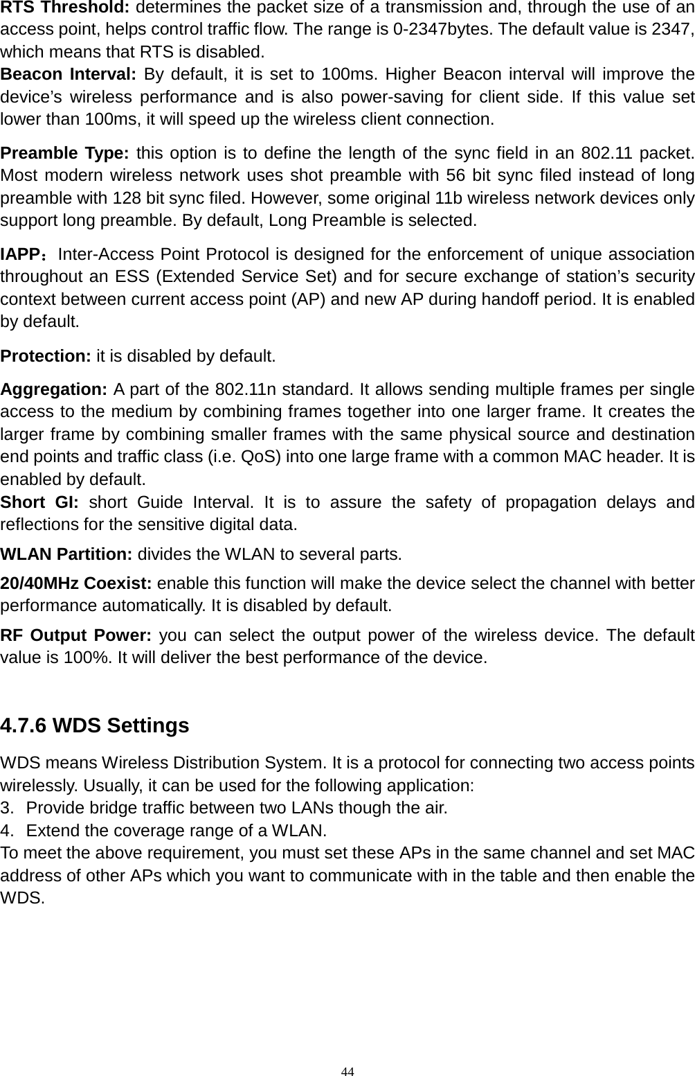  44 RTS Threshold: determines the packet size of a transmission and, through the use of an access point, helps control traffic flow. The range is 0-2347bytes. The default value is 2347, which means that RTS is disabled. Beacon Interval: By default, it is set to 100ms. Higher Beacon interval will improve the device’s wireless performance and is also power-saving for client side. If this value set lower than 100ms, it will speed up the wireless client connection.   Preamble Type: this option is to define the length of the sync field in an 802.11 packet. Most modern wireless network uses shot preamble with 56 bit sync filed instead of long preamble with 128 bit sync filed. However, some original 11b wireless network devices only support long preamble. By default, Long Preamble is selected.   IAPP：Inter-Access Point Protocol is designed for the enforcement of unique association throughout an ESS (Extended Service Set) and for secure exchange of station’s security context between current access point (AP) and new AP during handoff period. It is enabled by default.   Protection: it is disabled by default.   Aggregation: A part of the 802.11n standard. It allows sending multiple frames per single access to the medium by combining frames together into one larger frame. It creates the larger frame by combining smaller frames with the same physical source and destination end points and traffic class (i.e. QoS) into one large frame with a common MAC header. It is enabled by default. Short GI: short Guide Interval. It is to assure the safety of propagation delays and reflections for the sensitive digital data.   WLAN Partition: divides the WLAN to several parts.   20/40MHz Coexist: enable this function will make the device select the channel with better performance automatically. It is disabled by default.   RF Output Power: you can select the output power of the wireless device. The default value is 100%. It will deliver the best performance of the device.    4.7.6 WDS Settings WDS means Wireless Distribution System. It is a protocol for connecting two access points wirelessly. Usually, it can be used for the following application: 3. Provide bridge traffic between two LANs though the air. 4. Extend the coverage range of a WLAN.   To meet the above requirement, you must set these APs in the same channel and set MAC address of other APs which you want to communicate with in the table and then enable the WDS. 
