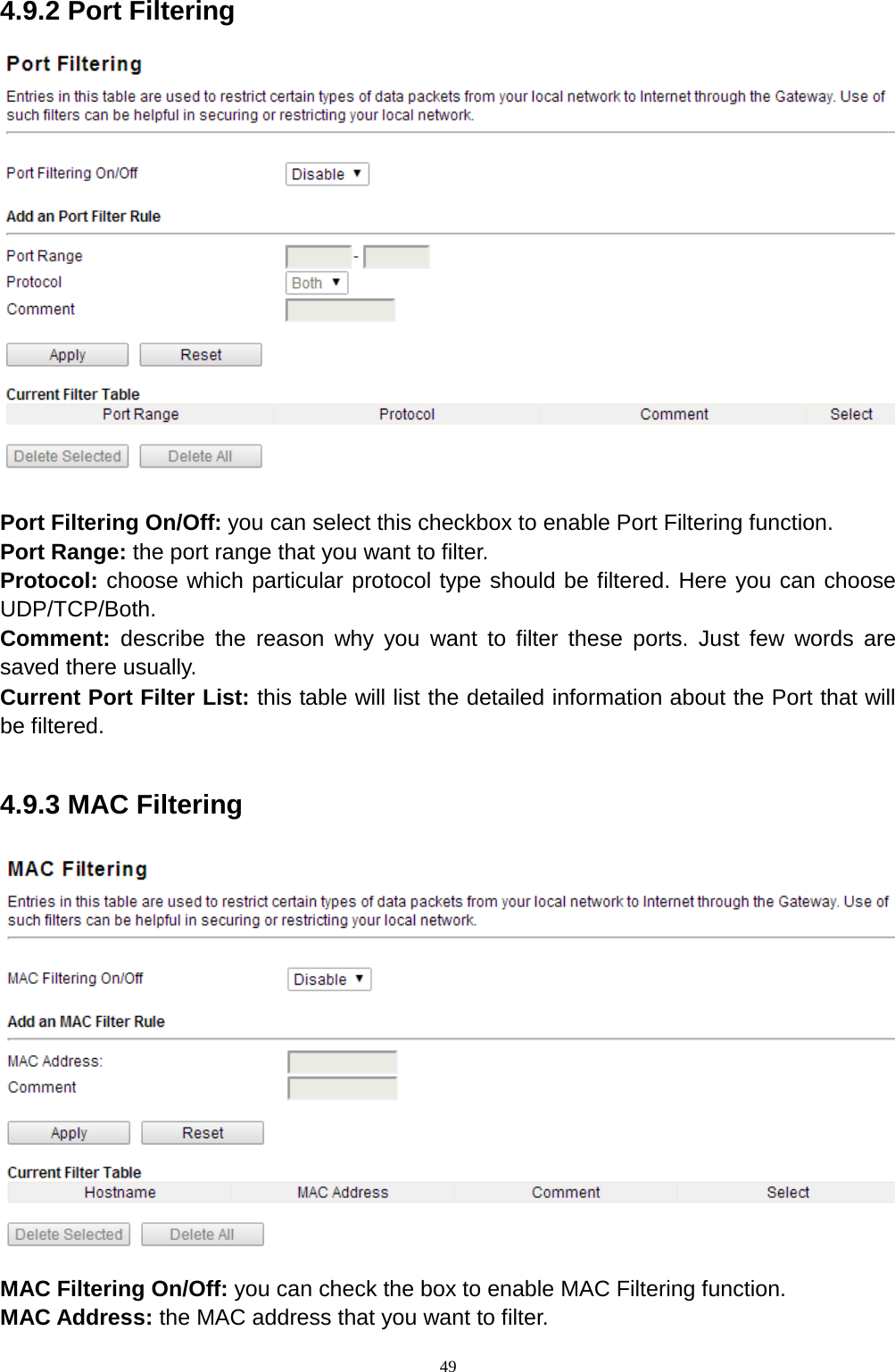  49 4.9.2 Port Filtering  Port Filtering On/Off: you can select this checkbox to enable Port Filtering function.   Port Range: the port range that you want to filter. Protocol: choose which particular protocol type should be filtered. Here you can choose UDP/TCP/Both. Comment:  describe the reason why you want to filter these ports. Just few words are saved there usually. Current Port Filter List: this table will list the detailed information about the Port that will be filtered.  4.9.3 MAC Filtering    MAC Filtering On/Off: you can check the box to enable MAC Filtering function. MAC Address: the MAC address that you want to filter.               