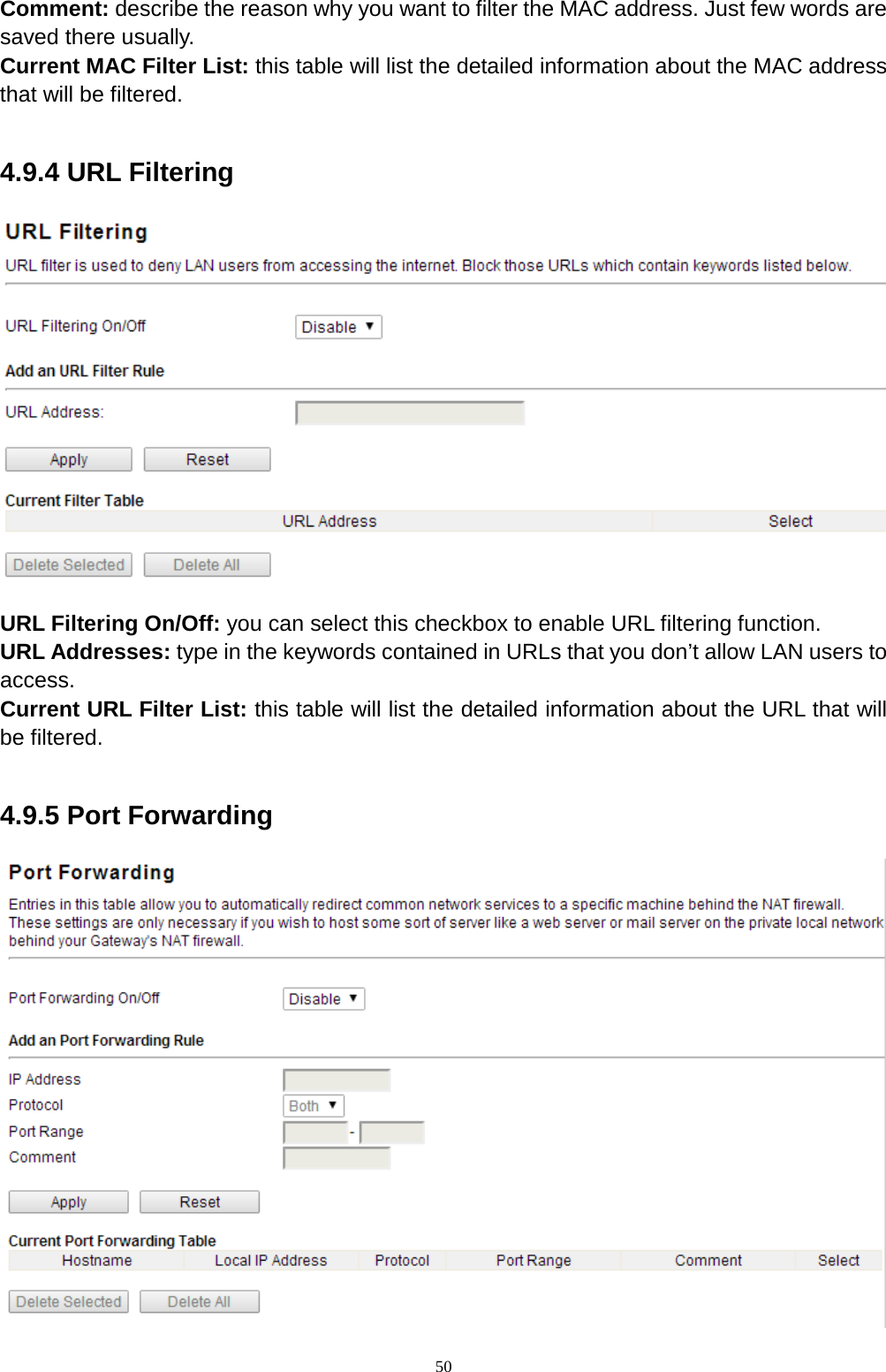  50 Comment: describe the reason why you want to filter the MAC address. Just few words are saved there usually.   Current MAC Filter List: this table will list the detailed information about the MAC address that will be filtered.  4.9.4 URL Filtering  URL Filtering On/Off: you can select this checkbox to enable URL filtering function. URL Addresses: type in the keywords contained in URLs that you don’t allow LAN users to access.   Current URL Filter List: this table will list the detailed information about the URL that will be filtered.  4.9.5 Port Forwarding  