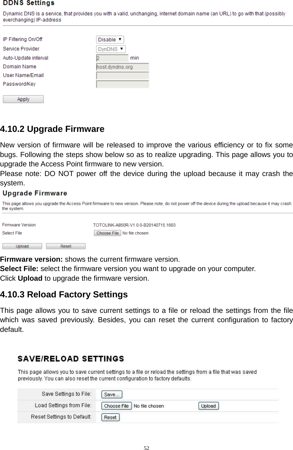  52  4.10.2 Upgrade Firmware New version of firmware will be released to improve the various efficiency or to fix some bugs. Following the steps show below so as to realize upgrading. This page allows you to upgrade the Access Point firmware to new version. Please note: DO NOT power off the device during the upload because it may crash the system.  Firmware version: shows the current firmware version.   Select File: select the firmware version you want to upgrade on your computer.   Click Upload to upgrade the firmware version.   4.10.3 Reload Factory Settings This page allows you to save current settings to a file or reload the settings from the file which was saved previously. Besides, you can reset the current configuration to factory default.     