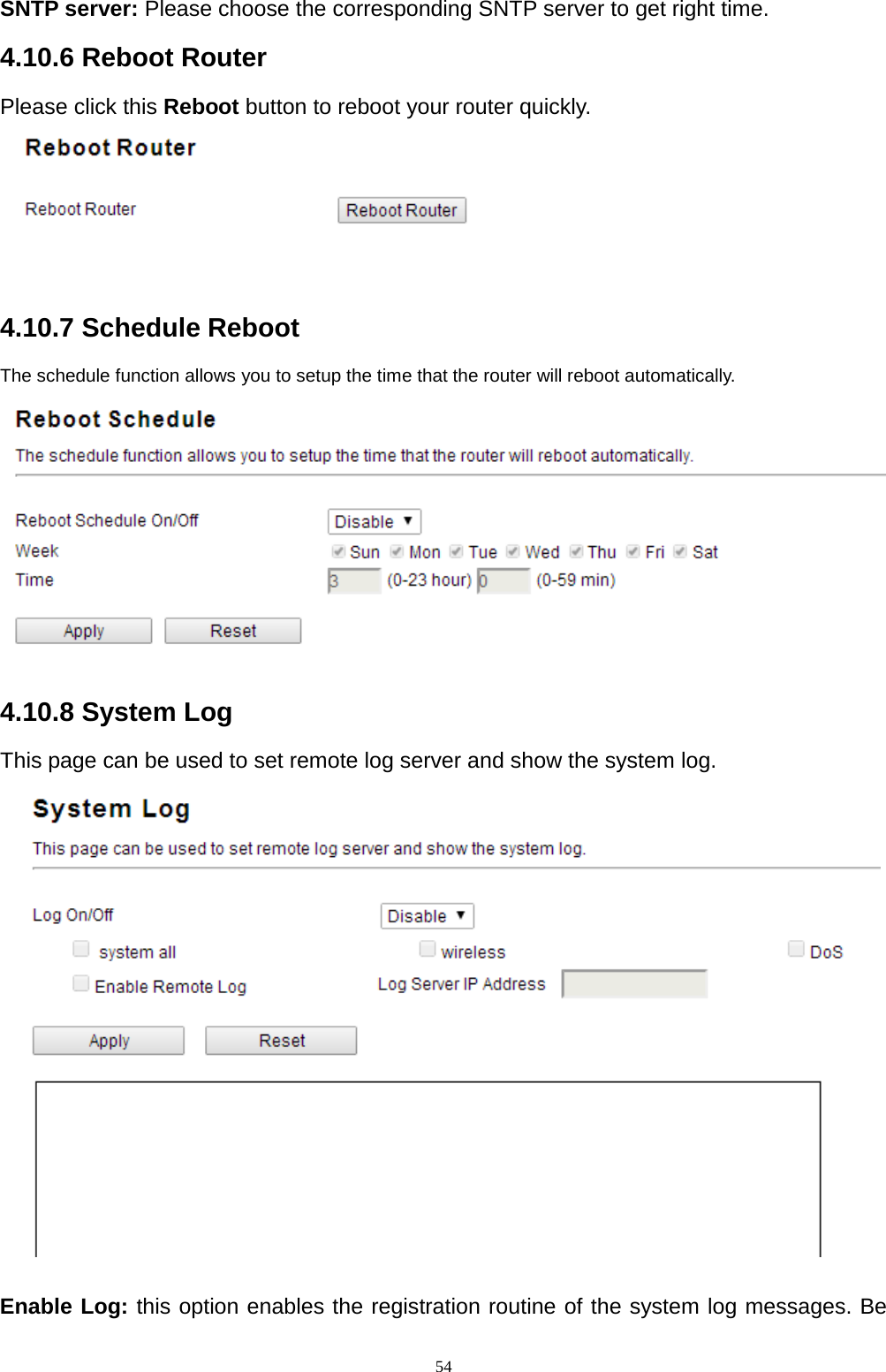  54 SNTP server: Please choose the corresponding SNTP server to get right time. 4.10.6 Reboot Router Please click this Reboot button to reboot your router quickly.   4.10.7 Schedule Reboot The schedule function allows you to setup the time that the router will reboot automatically.  4.10.8 System Log This page can be used to set remote log server and show the system log.     Enable Log: this option enables the registration routine of the system log messages. Be 