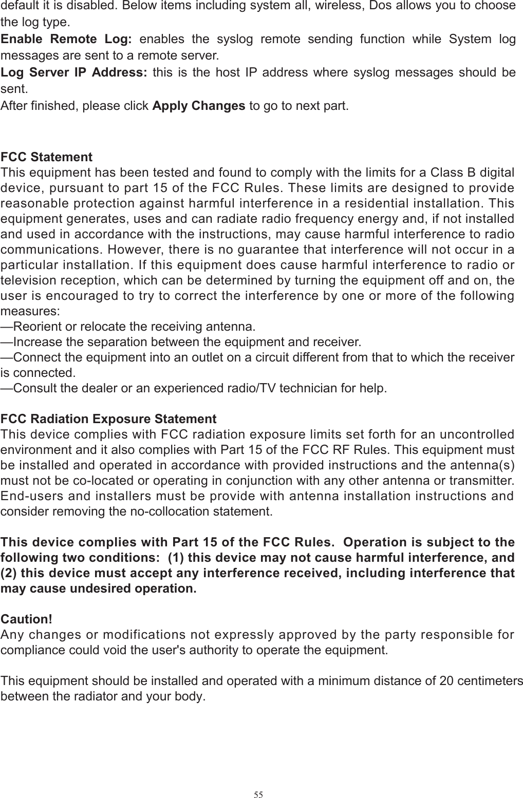 55default it is disabled. Below items including system all, wireless, Dos allows you to choose the log type. Enable  Remote  Log:  enables  the  syslog  remote  sending  function  while  System  log messages are sent to a remote server. Log  Server  IP  Address:  this  is  the  host  IP  address  where  syslog  messages  should  be sent. After finished, please click Apply Changes to go to next part. FCC Statement This equipment has been tested and found to comply with the limits for a Class B digital device, pursuant to part 15 of the FCC Rules. These limits are designed to provide reasonable protection against harmful interference in a residential installation. This equipment generates, uses and can radiate radio frequency energy and, if not installed and used in accordance with the instructions, may cause harmful interference to radio communications. However, there is no guarantee that interference will not occur in a particular installation. If this equipment does cause harmful interference to radio or television reception, which can be determined by turning the equipment off and on, the user is encouraged to try to correct the interference by one or more of the following measures: —Reorient or relocate the receiving antenna. —Increase the separation between the equipment and receiver. —Connect the equipment into an outlet on a circuit different from that to which the receiver is connected. —Consult the dealer or an experienced radio/TV technician for help. FCC Radiation Exposure Statement This device complies with FCC radiation exposure limits set forth for an uncontrolled environment and it also complies with Part 15 of the FCC RF Rules. This equipment must be installed and operated in accordance with provided instructions and the antenna(s) must not be co-located or operating in conjunction with any other antenna or transmitter. End-users and installers must be provide with antenna installation instructions and consider removing the no-collocation statement. This device complies with Part 15 of the FCC Rules.  Operation is subject to the following two conditions:  (1) this device may not cause harmful interference, and (2) this device must accept any interference received, including interference that may cause undesired operation. Caution!   Any changes or modifications not expressly approved by the party responsible for compliance could void the user&apos;s authority to operate the equipment.This equipment should be installed and operated with a minimum distance of 20 centimetersbetween the radiator and your body. 