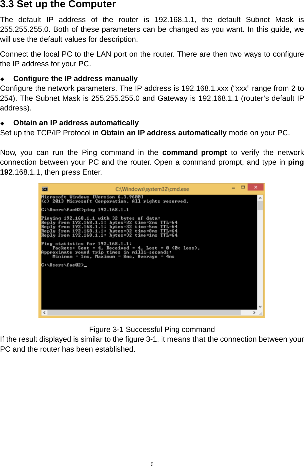  6 3.3 Set up the Computer The default IP address of the router is 192.168.1.1, the default Subnet Mask is 255.255.255.0. Both of these parameters can be changed as you want. In this guide, we will use the default values for description. Connect the local PC to the LAN port on the router. There are then two ways to configure the IP address for your PC.  Configure the IP address manually Configure the network parameters. The IP address is 192.168.1.xxx (“xxx” range from 2 to 254). The Subnet Mask is 255.255.255.0 and Gateway is 192.168.1.1 (router’s default IP address).  Obtain an IP address automatically Set up the TCP/IP Protocol in Obtain an IP address automatically mode on your PC.  Now,  you  can  run the Ping command in the command prompt to verify the network connection between your PC and the router. Open a command prompt, and type in ping 192.168.1.1, then press Enter.  Figure 3-1 Successful Ping command If the result displayed is similar to the figure 3-1, it means that the connection between your PC and the router has been established. 
