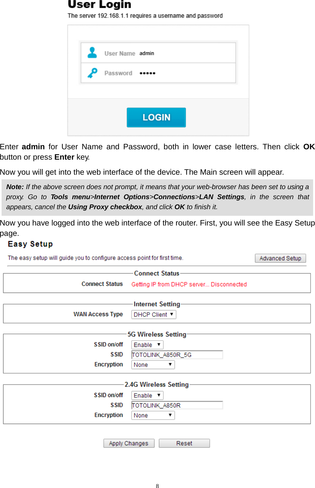  8  Enter admin for User  Name  and Password, both in  lower  case  letters. Then click OK button or press Enter key. Now you will get into the web interface of the device. The Main screen will appear.    Now you have logged into the web interface of the router. First, you will see the Easy Setup page.    Note: If the above screen does not prompt, it means that your web-browser has been set to using a proxy.  Go  to Tools menu&gt;Internet  Options&gt;Connections&gt;LAN Settings,  in the screen that appears, cancel the Using Proxy checkbox, and click OK to finish it. 