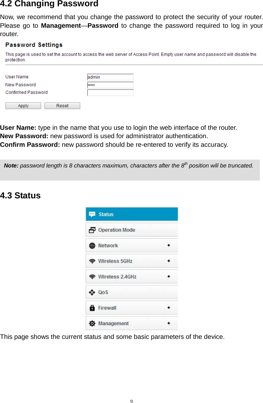  9 4.2 Changing Password Now, we recommend that you change the password to protect the security of your router. Please go to Management—Password to change the password required to log in your router.  User Name: type in the name that you use to login the web interface of the router.   New Password: new password is used for administrator authentication.   Confirm Password: new password should be re-entered to verify its accuracy.     4.3 Status  This page shows the current status and some basic parameters of the device. Note: password length is 8 characters maximum, characters after the 8th position will be truncated. 