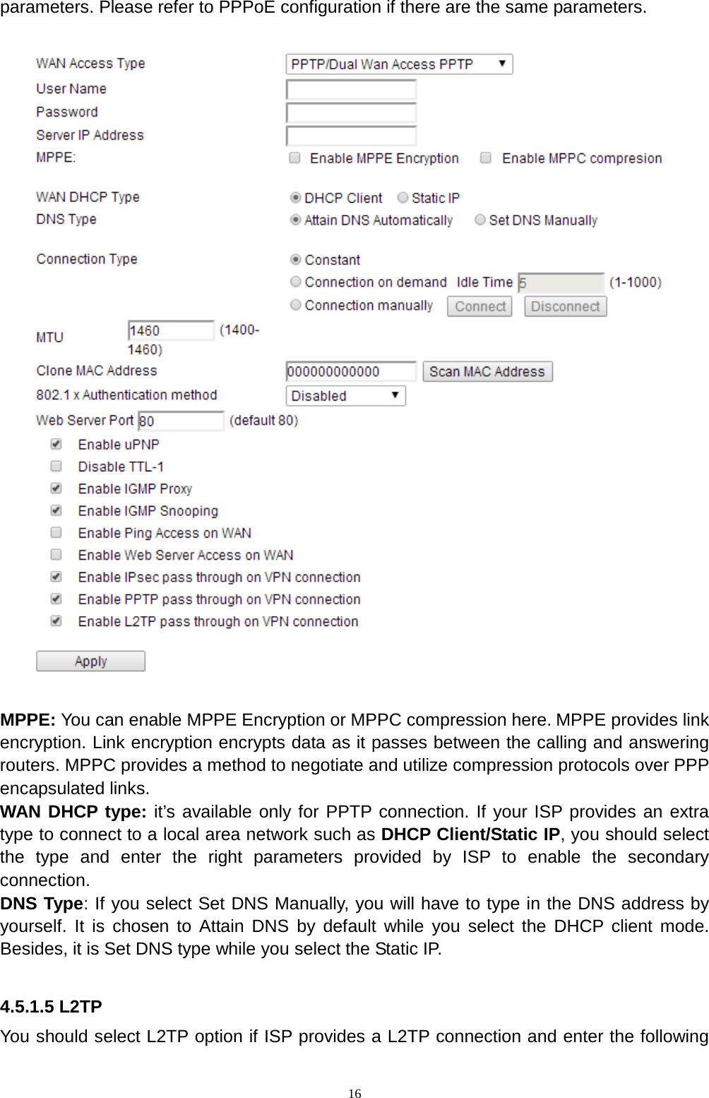  16 parameters. Please refer to PPPoE configuration if there are the same parameters.    MPPE: You can enable MPPE Encryption or MPPC compression here. MPPE provides link encryption. Link encryption encrypts data as it passes between the calling and answering routers. MPPC provides a method to negotiate and utilize compression protocols over PPP encapsulated links. WAN DHCP type: it’s available only for PPTP connection. If your ISP provides an extra type to connect to a local area network such as DHCP Client/Static IP, you should select the type and enter the right parameters provided by ISP to enable the secondary connection. DNS Type: If you select Set DNS Manually, you will have to type in the DNS address by yourself. It is chosen to Attain DNS by default while you select the DHCP client mode. Besides, it is Set DNS type while you select the Static IP.    4.5.1.5 L2TP You should select L2TP option if ISP provides a L2TP connection and enter the following 