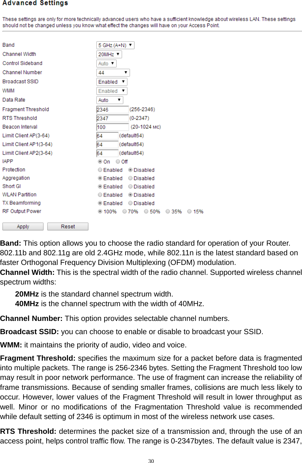  30  Band: This option allows you to choose the radio standard for operation of your Router. 802.11b and 802.11g are old 2.4GHz mode, while 802.11n is the latest standard based on faster Orthogonal Frequency Division Multiplexing (OFDM) modulation.   Channel Width: This is the spectral width of the radio channel. Supported wireless channel spectrum widths:   20MHz is the standard channel spectrum width. 40MHz is the channel spectrum with the width of 40MHz. Channel Number: This option provides selectable channel numbers. Broadcast SSID: you can choose to enable or disable to broadcast your SSID.   WMM: it maintains the priority of audio, video and voice. Fragment Threshold: specifies the maximum size for a packet before data is fragmented into multiple packets. The range is 256-2346 bytes. Setting the Fragment Threshold too low may result in poor network performance. The use of fragment can increase the reliability of frame transmissions. Because of sending smaller frames, collisions are much less likely to occur. However, lower values of the Fragment Threshold will result in lower throughput as well. Minor or no modifications of the Fragmentation Threshold value is recommended while default setting of 2346 is optimum in most of the wireless network use cases. RTS Threshold: determines the packet size of a transmission and, through the use of an access point, helps control traffic flow. The range is 0-2347bytes. The default value is 2347, 