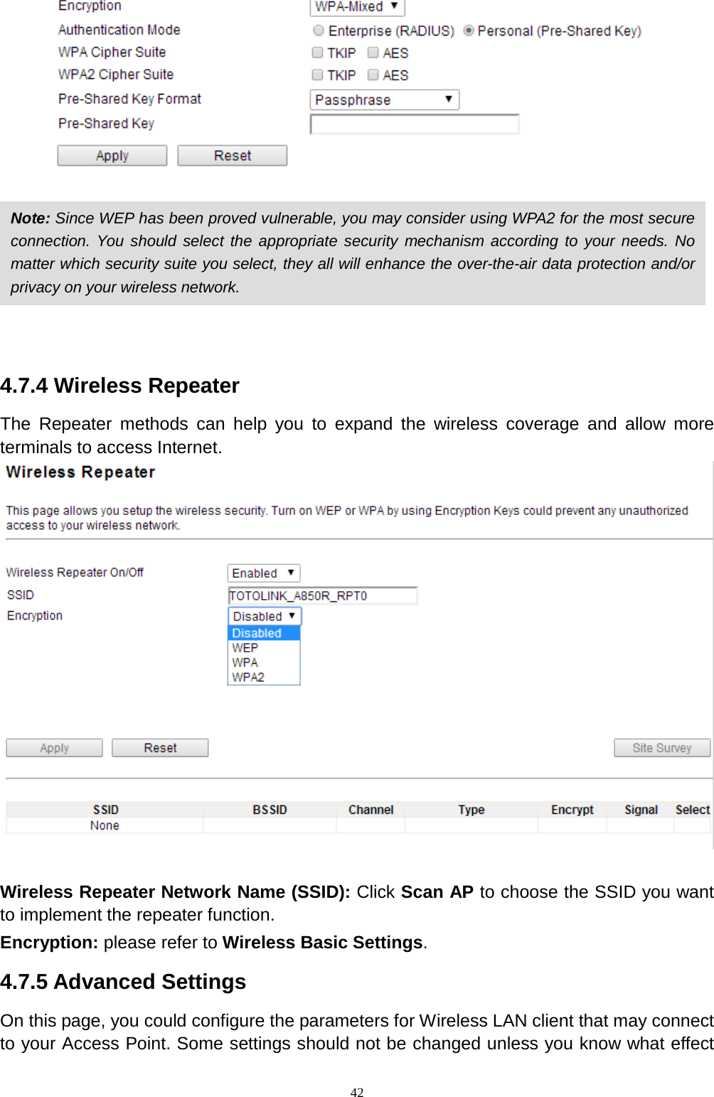  42     4.7.4 Wireless Repeater The Repeater methods can help you to expand the wireless coverage and allow more terminals to access Internet.   Wireless Repeater Network Name (SSID): Click Scan AP to choose the SSID you want to implement the repeater function. Encryption: please refer to Wireless Basic Settings. 4.7.5 Advanced Settings On this page, you could configure the parameters for Wireless LAN client that may connect to your Access Point. Some settings should not be changed unless you know what effect Note: Since WEP has been proved vulnerable, you may consider using WPA2 for the most secure connection. You should select the appropriate security mechanism according to your needs. No matter which security suite you select, they all will enhance the over-the-air data protection and/or privacy on your wireless network.   