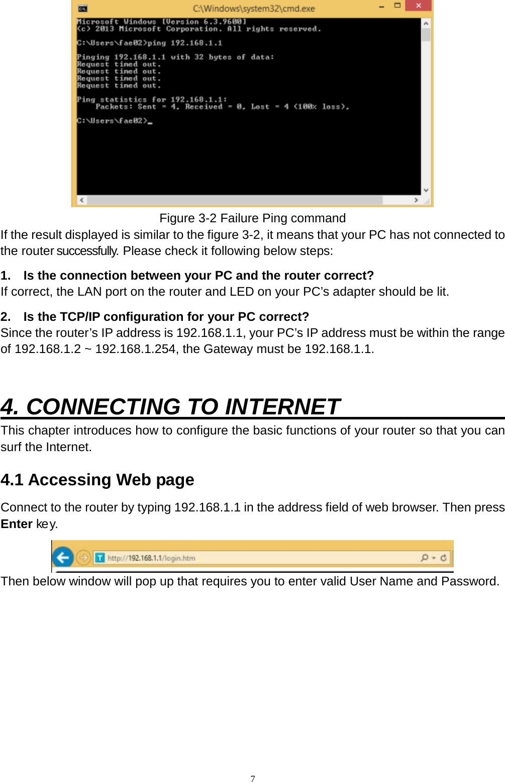  7  Figure 3-2 Failure Ping command If the result displayed is similar to the figure 3-2, it means that your PC has not connected to the router successfully. Please check it following below steps: 1.  Is the connection between your PC and the router correct? If correct, the LAN port on the router and LED on your PC’s adapter should be lit. 2.  Is the TCP/IP configuration for your PC correct? Since the router’s IP address is 192.168.1.1, your PC’s IP address must be within the range of 192.168.1.2 ~ 192.168.1.254, the Gateway must be 192.168.1.1.   4. CONNECTING TO INTERNET                     This chapter introduces how to configure the basic functions of your router so that you can surf the Internet. 4.1 Accessing Web page   Connect to the router by typing 192.168.1.1 in the address field of web browser. Then press Enter ke y.    Then below window will pop up that requires you to enter valid User Name and Password.   