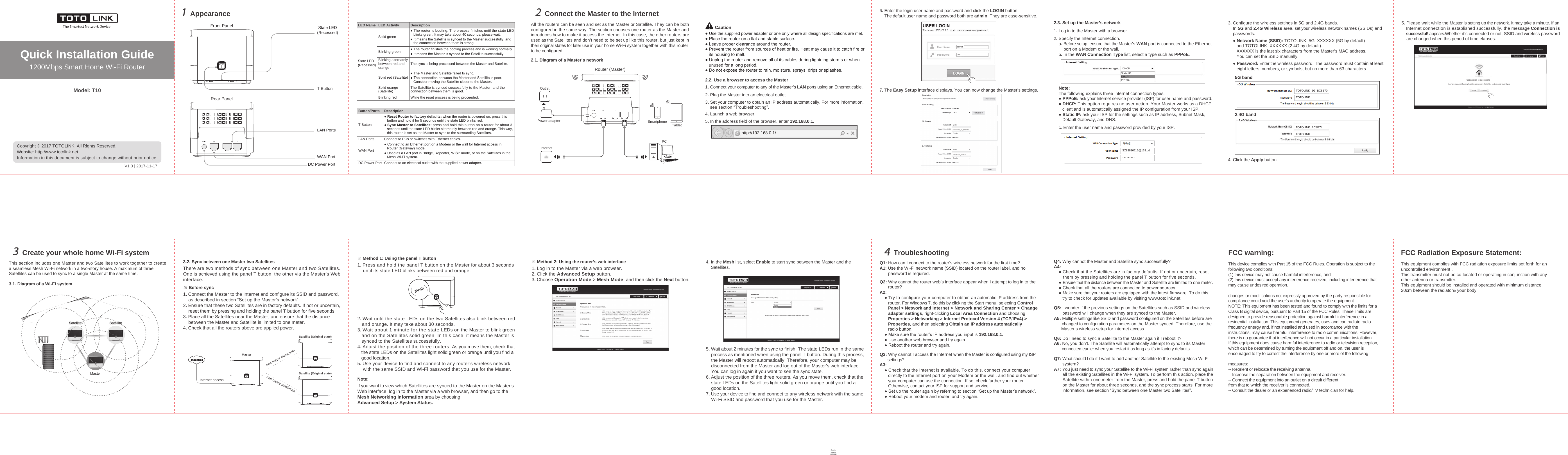 Quick Installation Guide1200Mbps Smart Home Wi-Fi RouterAppearance1MeshConnect the Master to the Internet22.1. Diagram of a Master’s networkQ1: How can I connect to the router’s wireless network for the first time?A1: Use the Wi-Fi network name (SSID) located on the router label, and no       password is required.Q2: Why cannot the router web’s interface appear when I attempt to log in to the       router?A2:    ● Try to configure your computer to obtain an automatic IP address from the       router. For Windows 7, do this by clicking the Start menu, selecting Control       Panel &gt; Network and Internet &gt; Network and Sharing Center &gt; Change       adapter settings, right-clicking Local Area Connection and choosing       Properties &gt; Networking &gt; Internet Protocol Version 4 (TCP/IPv4) &gt;       Properties, and then selecting Obtain an IP address automatically       radio button.    ● Make sure the router’s IP address you input is 192.168.0.1.    ● Use another web browser and try again.    ● Reboot the router and try again.Q3: Why cannot I access the Internet when the Master is configured using my ISP       settings?A3:    ● Check that the Internet is available. To do this, connect your computer       directly to the Internet port on your Modem or the wall, and find out whether       your computer can use the connection. If so, check further your router.        Otherwise, contact your ISP for support and service.    ● Set up the router again by referring to section “Set up the Master’s network”.    ● Reboot your modem and router, and try again.Create your whole home Wi-Fi system3This section includes one Master and two Satellites to work together to createa seamless Mesh Wi-Fi network in a two-story house. A maximum of threeSatellites can be used to sync to a single Master at the same time. There are two methods of sync between one Master and two Satellites.One is achieved using the panel T button, the other via the Master’s Webinterface.Troubleshooting4Model: T10Copyright © 2017 TOTOLINK. All Rights Reserved. Website: http://www.totolink.netInformation in this document is subject to change without prior notice. All the routers can be seen and set as the Master or Satellite. They can be bothconfigured in the same way. The section chooses one router as the Master andintroduces how to make it access the Internet. In this case, the other routers areused as the Satellites and don’t need to be set up like this router, but just kept intheir original states for later use in your home Wi-Fi system together with this routerto be configured.InternetRouter (Master)Power adapterOutletTabletPCSmartphone2.2. Use a browser to access the Master1. Connect your computer to any of the Master’s LAN ports using an Ethernet cable.2. Plug the Master into an electrical outlet.3. Set your computer to obtain an IP address automatically. For more information,    see section “Troubleshooting”.4. Launch a web browser.6. Enter the login user name and password and click the LOGIN button.    The default user name and password both are admin. They are case-sensitive.● Use the supplied power adapter or one only where all design specifications are met. ● Place the router on a flat and stable surface.● Leave proper clearance around the router.● Prevent the router from sources of heat or fire. Heat may cause it to catch fire or   its housing to melt.● Unplug the router and remove all of its cables during lightning storms or when   unused for a long period.● Do not expose the router to rain, moisture, sprays, drips or splashes.2.3. Set up the Master’s networkNote:The following explains three Internet connection types.● PPPoE: ask your Internet service provider (ISP) for user name and password. ● DHCP: This option requires no user action. Your Master works as a DHCP   client and is automatically assigned the IP configuration from your ISP.● Static IP: ask your ISP for the settings such as IP address, Subnet Mask,    Default Gateway, and DNS.c. Enter the user name and password provided by your ISP.1. Log in to the Master with a browser.2. Specify the Internet connection.    a. Before setup, ensure that the Master’s WAN port is connected to the Ethernet        port on a Modem or the wall.    b. In the WAN Connection Type list, select a type such as PPPoE.SZ83830116@163.gd3. Configure the wireless settings in 5G and 2.4G bands.    In 5G and 2.4G Wireless area, set your wireless network names (SSIDs) and    passwords.    ● Network Name (SSID): TOTOLINK_5G_XXXXXX (5G by default)       and TOTOLINK_XXXXXX (2.4G by default).       XXXXXX is the last six characters from the Master’s MAC address.        You can set the SSID manually.     ● Password: Enter the wireless password. The password must contain at least       eight letters, numbers, or symbols, but no more than 63 characters.4. Click the Apply button.5G bandTOTOLINK_5G_BC8E70TOTOLINK2.4G bandTOTOLINK_BC8E74TOTOLINK3.1. Diagram of a Wi-Fi system3.2. Sync between one Master two Satellites 1. Press and hold the panel T button on the Master for about 3 seconds    until its state LED blinks between red and orange.2. Wait until the state LEDs on the two Satellites also blink between red   and orange. It may take about 30 seconds.3. Wait about 1 minute for the state LEDs on the Master to blink green   and on the Satellites solid green. In this case, it means the Master is   synced to the Satellites successfully.4. Adjust the position of the three routers. As you move them, check that   the state LEDs on the Satellites light solid green or orange until you find a   good location.5. Use your device to find and connect to any router’s wireless network    with the same SSID and Wi-Fi password that you use for the Master.※ Method 1: Using the panel T button1. Log in to the Master via a web browser.2. Click the Advanced Setup button. 3. Choose Operation Mode &gt; Mesh Mode, and then click the Next button.4. In the Mesh list, select Enable to start sync between the Master and the    Satellites. 5. Wait about 2 minutes for the sync to finish. The state LEDs run in the same    process as mentioned when using the panel T button. During this process,    the Master will reboot automatically. Therefore, your computer may be    disconnected from the Master and log out of the Master’s web interface.    You can log in again if you want to see the sync state.6. Adjust the position of the three routers. As you move them, check that the    state LEDs on the Satellites light solid green or orange until you find a    good location.7. Use your device to find and connect to any wireless network with the same    Wi-Fi SSID and password that you use for the Master.※ Method 2: Using the router’s web interfaceIf you want to view which Satellites are synced to the Master on the Master’sWeb interface, log in to the Master via a web browser, and then go to theMesh Networking Information area by choosingAdvanced Setup &gt; System Status.   Note:1. Connect the Master to the Internet and configure its SSID and password,    as described in section “Set up the Master’s network”.2. Ensure that these two Satellites are in factory defaults. If not or uncertain,    reset them by pressing and holding the panel T button for five seconds.3. Place all the Satellites near the Master, and ensure that the distance    between the Master and Satellite is limited to one meter.4. Check that all the routers above are applied power.※ Before sync5. In the address field of the browser, enter 192.168.0.1.http://192.168.0.1/DHCPStatic IPPPPoEDHCP5. Please wait while the Master is setting up the network. It may take a minute. If an    Internet connection is established successfully, the message Connection is    successful! appears.Whether it’s connected or not, SSID and wireless password    are changed when this period of time elapses.Connection is successful !You have successfully completed the parameters that all the routers need to configureBack Finished7. The Easy Setup interface displays. You can now change the Master’s settings.Front Panel State LED(Recessed)T ButtonRear PanelLAN PortsWAN PortDC Power PortLED NameState LED(Recessed)Solid greenBlinking greenBlinking alternatelybetween red andorange● The router is booting. The process finishes until the state LED   blinks green. It may take about 40 seconds; please wait.● It means the Satellite is synced to the Master successfully, and   the connection between them is strong.● The router finishes the booting process and is working normally.● It means the Master is synced to the Satellite successfully.The sync is being processed between the Master and Satellite.● The Master and Satellite failed to sync.● The connection between the Master and Satellite is poor.   Consider moving the Satellite closer to the Master.Solid red (Satellite)The Satellite is synced successfully to the Master, and theconnection between them is good. Solid orange(Satellite)While the reset process is being proceeded.Blinking redLED Activity DescriptionButton/PortsT Button● Reset Router to factory defaults: when the router is powered on, press this   button and hold it for 5 seconds until the state LED blinks red.● Sync Master to Satellites: press and hold this button on a router for about 3   seconds until the state LED blinks alternately between red and orange. This way,   this router is set as the Master to sync to the surrounding Satellites.LAN PortsWAN Port● Connect to an Ethernet port on a Modem or the wall for Internet access in   Router (Gateway) mode.● Used as a LAN port in Bridge, Repeater, WISP mode, or on the Satellites in the   Mesh Wi-Fi system.Connect to PCs or switches with Ethernet cables.Connect to an electrical outlet with the supplied power adapter. DC Power PortDescriptionCautionadminSatellite SatelliteSatellite SatelliteMasterMasterSatellite (Original state)Satellite (Original state)Internet accessone meter maximumone meter maximumDisableDisableEnableQ5: I wonder if the previous settings on the Satellites such as SSID and wireless       password will change when they are synced to the Master.A5: Multiple settings like SSID and password configured on the Satellites before are       changed to configuration parameters on the Master synced. Therefore, use the      Master’s wireless setup for internet access.Q6: Do I need to sync a Satellite to the Master again if I reboot it?A6: No, you don’t. The Satellite will automatically attempt to sync to its Master       connected earlier when you restart it as long as it’s in factory defaults.Q7: What should I do if I want to add another Satellite to the existing Mesh Wi-Fi       system?A7: You just need to sync your Satellite to the Wi-Fi system rather than sync again       all the existing Satellites in the Wi-Fi system. To perform this action, place the       Satellite within one meter from the Master, press and hold the panel T button       on the Master for about three seconds, and the sync process starts. For more       information, see section “Sync between one Master two Satellites”.Q4: Why cannot the Master and Satellite sync successfully?A4:    ● Check that the Satellites are in factory defaults. If not or uncertain, reset       them by pressing and holding the panel T button for five seconds.     ● Ensure that the distance between the Master and Satellite are limited to one meter.    ● Check that all the routers are connected to power sources.    ● Make sure that your routers are equipped with the latest firmware. To do this,       try to check for updates available by visiting www.totolink.net.V1.0 | 2017-11-17FCC warning: This device complies with Part 15 of the FCC Rules. Operation is subject to the following two conditions: (1) this device may not cause harmful interference, and (2) this device must accept any interference received, including interference that may cause undesired operation.changes or modifications not expressly approved by the party responsible for compliance could void the user&apos;s authority to operate the equipment.NOTE: This equipment has been tested and found to comply with the limits for aClass B digital device, pursuant to Part 15 of the FCC Rules. These limits aredesigned to provide reasonable protection against harmful interference in aresidential installation. This equipment generates, uses and can radiate radiofrequency energy and, if not installed and used in accordance with theinstructions, may cause harmful interference to radio communications. However,there is no guarantee that interference will not occur in a particular installation.If this equipment does cause harmful interference to radio or television reception,which can be determined by turning the equipment off and on, the user isencouraged to try to correct the interference by one or more of the followingmeasures:-- Reorient or relocate the receiving antenna.-- Increase the separation between the equipment and receiver.-- Connect the equipment into an outlet on a circuit differentfrom that to which the receiver is connected.-- Consult the dealer or an experienced radio/TV technician for help.FCC Radiation Exposure Statement:  This equipment complies with FCC radiation exposure limits set forth for an uncontrolled environment .This transmitter must not be co-located or operating in conjunction with any other antenna or transmitter.This equipment should be installed and operated with minimum distance 20cm between the radiator&amp; your body.TOTOLINK_BC8E74TOTOLINK_5G_BC8E70