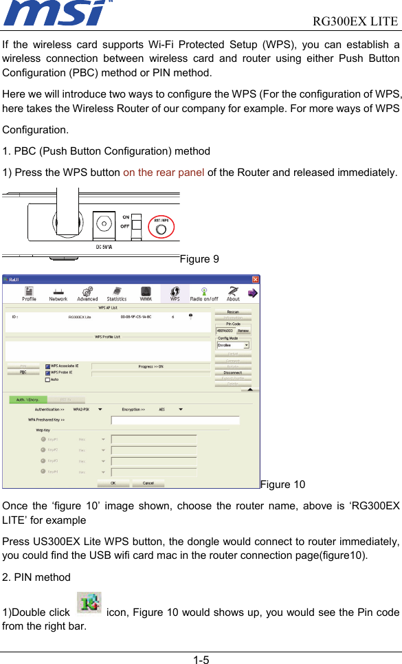                                RG300EX LITE   1-5 If the wireless card supports Wi-Fi Protected Setup (WPS), you can establish a wireless connection between wireless card and router using either Push Button Configuration (PBC) method or PIN method. Here we will introduce two ways to configure the WPS (For the configuration of WPS, here takes the Wireless Router of our company for example. For more ways of WPS Configuration. 1. PBC (Push Button Configuration) method 1) Press the WPS button on the rear panel of the Router and released immediately. Figure 9 Figure 10 Once the ‘figure 10’ image shown, choose the router name, above is ‘RG300EX LITE’ for example Press US300EX Lite WPS button, the dongle would connect to router immediately, you could find the USB wifi card mac in the router connection page(figure10). 2. PIN method 1)Double click   icon, Figure 10 would shows up, you would see the Pin code from the right bar. 