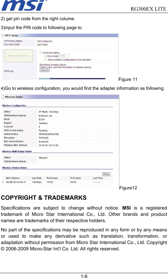                                RG300EX LITE   1-6 2) get pin code from the right colume. 3)input the PIN code to following page to   Figure 11 4)Go to wireless configuration, you would find the adapter information as following. Figure12 COPYRIGHT &amp; TRADEMARKS Specifications are subject to change without notice. MSI is a registered trademark of Micro Star International Co., Ltd. Other brands and product names are trademarks of their respective holders. No part of the specifications may be reproduced in any form or by any means or used to make any derivative such as translation, transformation, or adaptation without permission from Micro Star International Co., Ltd. Copyright © 2006-2009 Micro-Star Int’l Co. Ltd. All rights reserved. 