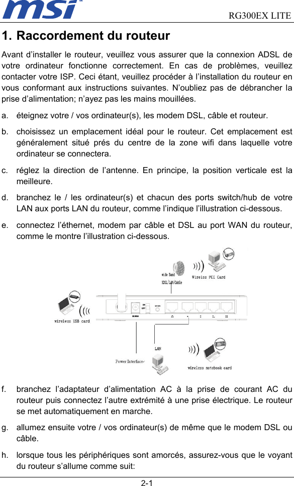                                RG300EX LITE   2-1 1. Raccordement du routeur Avant d’installer le routeur, veuillez vous assurer que la connexion ADSL de votre ordinateur fonctionne correctement. En cas de problèmes, veuillez contacter votre ISP. Ceci étant, veuillez procéder à l’installation du routeur en vous conformant aux instructions suivantes. N’oubliez pas de débrancher la prise d’alimentation; n’ayez pas les mains mouillées. a.  éteignez votre / vos ordinateur(s), les modem DSL, câble et routeur. b.  choisissez un emplacement idéal pour le routeur. Cet emplacement est généralement situé prés du centre de la zone wifi dans laquelle votre ordinateur se connectera. c.  réglez la direction de l’antenne. En principe, la position verticale est la meilleure.  d.  branchez le / les ordinateur(s) et chacun des ports switch/hub de votre LAN aux ports LAN du routeur, comme l’indique l’illustration ci-dessous. e.  connectez l’éthernet, modem par câble et DSL au port WAN du routeur, comme le montre l’illustration ci-dessous.  f.  branchez l’adaptateur d’alimentation AC à la prise de courant AC du routeur puis connectez l’autre extrémité à une prise électrique. Le routeur se met automatiquement en marche. g.  allumez ensuite votre / vos ordinateur(s) de même que le modem DSL ou câble. h.  lorsque tous les périphériques sont amorcés, assurez-vous que le voyant du routeur s’allume comme suit: 
