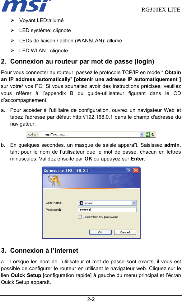                                RG300EX LITE   2-2 ¾ Voyant LED:allumé ¾  LED système: clignote ¾  LEDs de liaison / action (WAN&amp;LAN): allumé ¾  LED WLAN : clignote 2.  Connexion au routeur par mot de passe (login) Pour vous connecter au routeur, passez le protocole TCP/IP en mode “ Obtain an IP address automatically&quot; [obtenir une adresse IP automatiquement ] sur votre/ vos PC. Si vous souhaitez avoir des instructions précises, veuillez vous référer à l’appendix B du guide-utilisateur figurant dans le CD d’accompagnement. a.  Pour accéder à l&apos;utilitaire de configuration, ouvrez un navigateur Web et tapez l&apos;adresse par défaut http://192.168.0.1 dans le champ d&apos;adresse du navigateur.  b.  En quelques secondes, un masque de saisie apparaît. Saisissez admin, tant pour le nom de l’utilisateur que le mot de passe, chacun en lettres minuscules. Validez ensuite par OK ou appuyez sur Enter.         3.  Connexion à l’internet   a.  Lorsque les nom de l’utilisateur et mot de passe sont exacts, il vous est possible de configurer le routeur en utilisant le navigateur web. Cliquez sur le lien Quick Setup [configuration rapide] à gauche du menu principal et l’écran Quick Setup apparaît. 