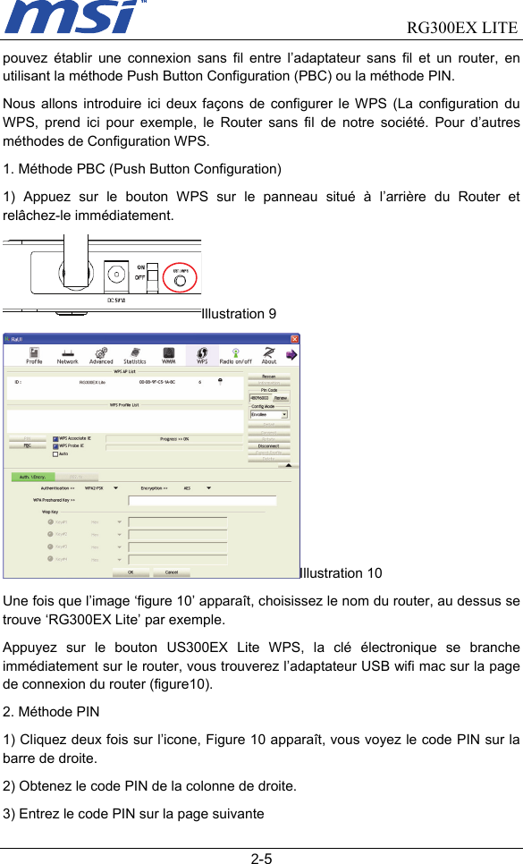                                RG300EX LITE   2-5 pouvez établir une connexion sans fil entre l’adaptateur sans fil et un router, en utilisant la méthode Push Button Configuration (PBC) ou la méthode PIN.     Nous allons introduire ici deux façons de configurer le WPS (La configuration du WPS, prend ici pour exemple, le Router sans fil de notre société. Pour d’autres méthodes de Configuration WPS. 1. Méthode PBC (Push Button Configuration)     1) Appuez sur le bouton WPS sur le panneau situé à l’arrière du Router et relâchez-le immédiatement. Illustration 9 Illustration 10 Une fois que l’image ‘figure 10’ apparaît, choisissez le nom du router, au dessus se trouve ‘RG300EX Lite’ par exemple.   Appuyez sur le bouton US300EX Lite WPS, la clé électronique se branche immédiatement sur le router, vous trouverez l’adaptateur USB wifi mac sur la page de connexion du router (figure10). 2. Méthode PIN 1) Cliquez deux fois sur l’icone, Figure 10 apparaît, vous voyez le code PIN sur la barre de droite.   2) Obtenez le code PIN de la colonne de droite. 3) Entrez le code PIN sur la page suivante 
