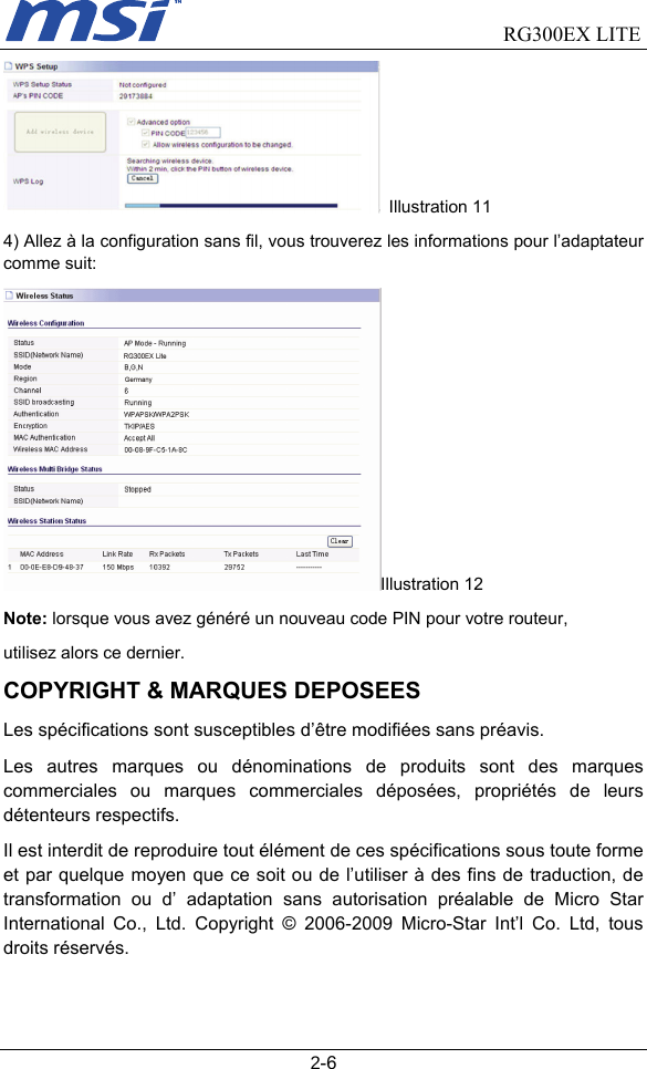                                RG300EX LITE   2-6  Illustration 11 4) Allez à la configuration sans fil, vous trouverez les informations pour l’adaptateur comme suit: Illustration 12 Note: lorsque vous avez généré un nouveau code PIN pour votre routeur, utilisez alors ce dernier. COPYRIGHT &amp; MARQUES DEPOSEES Les spécifications sont susceptibles d’être modifiées sans préavis. Les autres marques ou dénominations de produits sont des marques commerciales ou marques commerciales déposées, propriétés de leurs détenteurs respectifs. Il est interdit de reproduire tout élément de ces spécifications sous toute forme et par quelque moyen que ce soit ou de l’utiliser à des fins de traduction, de transformation ou d’ adaptation sans autorisation préalable de Micro Star International Co., Ltd. Copyright © 2006-2009 Micro-Star Int’l Co. Ltd, tous droits réservés. 